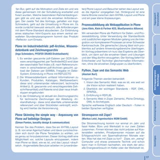 fan Bur, geht auf die Motivation und Ziele ein und wie    ten) Plone Layout und Besucher sehen das Layout wie
diese gemeinsam mit der Schulleitung erarbeitet und        es die Agentur vorgegeben hat. Hintergrund ist eine




                                                                                                                           Veranstalter
                                                                                                                           Tagungsort
fixiert wurden. Welche besonderen Rahmenbedingun-          kleine Brücke zwischen dem XHTML-Layout und Plone
gen gibt es und was sind die einzelnen Anforderun-         und ein paar kleine Anpassungen.
gen. Der zweite Teil des Vortrags, gehalten von Ingo
Schnieders, geht auf die Umsetzung in Plone ein. Es        Prozessabbildung als Webapplikation in Plone
wurde zunächst bewusst versucht, alle Anforderungen        (Jens Klein, Klein & Partner KEG, BlueDynamics Alliance)
mit dem Plone-Standard abzudecken. Zur Einbindung
eines statischen html-Exports aus einem zentral ver-       Wir verwenden Plone als Plattform für Daten- und Pro-
walteten Stundenplanprogramm kommt das Produkt             zessabbildung. Unter Verwendung der Standardtools
»Reﬂecto« zum Einsatz.                                     und zusätzlichen eigenen Modulen gelang uns die Inte-
                                                           gration von komplexeren Prozessen an einer Schweizer




                                                                                                                           Sponsoren
Plone im Industriebetrieb: pdf-Archive, Wissens-           Kantonsschule. Die generische Lösung lässt sich pro-
                                                           blemlos auf andere Anwendungsbereiche übertragen.
datenbank und Zeichnungsarchiv                             Im Vortrag präsentiere ich kurz das Ergebnis als Über-
(Ingo Schnieders, PFEIFER DRAKO Drahtseilwerk)             blick, um dann auf die einzelnen Ideen und Lösungen
 1. Es werden gescannte pdf-Dateien per OCR-Soft-          und den Weg dorthin einzugehen. Der Vortrag liefert für
    ware verschlagwortet; per TextIndexNG3 wird über       Entscheider und Techniker gleichermaßen Informatio-
    den searchable Text Index z.B. nach Referenznum-       nen, ohne die einzelnen Zielgruppen zu überfordern.
    mern in verschiedenen pdf-Archiven gesucht; up-
    load der Dateien per SAMBA, Freigabe im Datei-         Python, Zope und das Semantic Web




                                                                                                                           Vortragsprogrann
    System; Einbindung in Plone mit REFLECTO               (Alastair Burt)




                                                                                                                              Workshops
 2. Die Wissensdatenbank umfasst Informationen zu
                                                           Folgende Themen werden behandelt:
    Kunden, Produkten, Katalogen, Wettbewerbern;
    diese sind untereinander referenziert; technische       1. Vision des Semantic Web: was es ist, wie weit wir
    Artikel (z. B. gescannte und verschlagwortete Zeit-        die Vision schon realisiert haben.
    schriftenartikel) und Patente sind über neue Inhalt-    2. Überblick der wichtigen Standards - RDF, OWL,
    stypen eingebunden                                         SPARQL.
 3. In der Entstehung ist aktuell ein Zeichnungsarchiv      3. Einführung in RDFLIB.
    für technische Zeichnungen der Abteilung »In-           4. Semantic Web in Zope: Zemantic, Plone Ontology,
                                                               OWL to Archetypes.




                                                                                                                           Rahmenprogramm
    standhaltung«; diese sind ebenfalls untereinander
    referenziert und über Stücklisten verknüpft; wich-     Sprache wahlweise Englisch oder Deutsch - Folien in
    tig wird hierbei die Versionierung.                    beiden Sprachen verfügbar.

Plone Skinning the simple way - Anpassung von              Stromsparen mit Zope?
Plone auf beliebige Designs                                (Markus Leist, Ingenieurbüro IKOM GmbH)
(Simon Pamies, banality design & communication)            Die Stromrechnung kommt nur einmal im Jahr und
Kennen Sie das Problem, dass Sie ein XHTML-Layout          fasst Keller, Büro und Werkstatt in nur zwei Zahlen
(z. B. von einer Agentur) haben und davor zurückschre-     zusammen. Firmen können das nicht präzise auf Kos-
cken sich durch die Plone Templates zu wühlen, um          tenstellen verteilen, Privatpersonen müssen auf die
es genau so hinzubekommen. Dieser Vortrag stellt eine      Erfolgsnachricht von Sparmaßnahmen Monate war-




                                                                                                                           Sonstiges
Möglichkeit vor, solche Layouts einzupassen, indem         ten. Was hat das mit Zope zu tun? Zope, ein „wenig“
man Plone so lässt, wie es ist, und das Layout »drauf-     Computer und etwas preiswerte Technik und schon
setzt«. Angemeldete Benutzer arbeiten im (unveränder-      kann man in Echtzeit nachsehen, wie stark der aktu-
                                                           elle Energieverbrauch im Keller oder der Werkstatt ist,


                                                                                                                      17
 