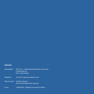 Impressum:

Herausgeber:     DZUG e.V. - Deutschsprachige Zope User Group
                 Forsterstraße 29
                 06112 Halle (Saale)

Redaktion:       Jan Ulrich Hasecke (hasecke.com)

Satz & Layout:   Christian Kreutzer
                 Armin Stroß-Radschinski (acsr.de)

Druck:           LASERLINE - Digitales Druckzentrum Berlin
 