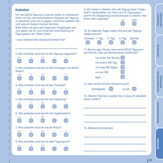 Evaluation                                              9. Wir haben in diesem Jahr die Tagung über 3 Tage,
                                                        statt 2 veranstaltet, um mehr Luft im Tagungspro-




                                                                                                                   Veranstalter
                                                                                                                   Tagungsort
Um die DZUG-Tagung in Zukunft weiter zu verbessern      gramm für Begegnung und Austausch zu lassen. Hat
bitten wir Sie, die verschiedenen Aspekte der Tagung    ihnen dies zugesagt?
zu bewerten und uns zu sagen, was Ihnen gefallen hat                                    ja       nein
und was wir besser machen könnten.
Bitte füllen sie dazu den folgenden Fragebogen aus
und geben sie ihn zum Ende der Veranstaltung im         10. An welchen Tagen haben Sie and der Tagung
Tagungsbüro ab. Vielen Dank!                            teilgenommen?
                                                        Tutorials 1. Tag    2. Tag   3. Tag     Sprints
1. Aus welchem Bundesland kommen Sie?




                                                                                                                   Sponsoren
                                                        11. Bevorzugen Sie es, wenn eine DZUG-Tagung in
2. Wie zufrieden sind sie mit der Tagung insgesamt?     der Woche, oder am Wochenende stattfindet?
  ++         +        +/-         -        --                    nur unter der Woche
                                                                 mit einem WE-Tag

3. Wie zufrieden sind sie mit den Vorträgen und Work-            mit zwei WE-Tagen
shops?                                                           nur am WE




                                                                                                                   Vortragsprogrann
  ++         +        +/-        -        --




                                                                                                                      Workshops
                                                                 egal


4. Wie zufrieden sind sie mit den Tutorials?            12. Wer kommt für Ihre Teilnahme auf?
  ++         +        +/-        -         --                 Arbeitgeber              privat

                                                        13. Welche Themen wuerden Sie in Zukunft verstärkt
5. Wie zufrieden sind sie mit dem Catering?             sehen wollen?
  ++         +        +/-        -        --




                                                                                                                   Rahmenprogramm
6. Wie zufrieden sind sie mit der Organisation?
  ++         +        +/-         -        --



7. Wie zufrieden sind sie mit der Party?                14. Weitere Kommentare:
   ++        +        +/-         -        --




                                                                                                                   Sonstiges
8. Wie zufrieden sind sie mit dem Tagungsort?
  ++         +        +/-        -       --




                                                                                                              23
 
