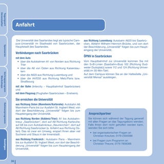Veranstalter
Tagungsort




                             Anfahrt

                             Die Universität des Saarlandes liegt als typische Cam-     aus Richtung Luxemburg: Autobahn A620 bis Saarbrü-
                             pus-Universität im Stadtwald von Saarbrücken, der          cken, Abfahrt Wilhelm-Heinrich-Brücke, und von dort
       Sponsoren




                             Hauptstadt des Saarlandes.                                 der Beschilderung „Universität“ folgen bis zum Haupt-
                                                                                        eingang der Universität.
                             Verbindungen nach Saarbrücken
                             mit dem Auto
                                                                                        ÖPNV in Saarbrücken
                              • über die Autobahnen A1 von Norden aus Richtung          Vom Hauptbahnhof zur Universität kommen Sie mit
                                Trier                                                   den S+B-Linien (Saarbahn+Bus) 102 (Richtung Dud-
                              • über die A6 von Osten aus Richtung Kaiserslau-          weiler Dudoplatz) sowie 112 und 124 (Richtung Univer-
                                tern                                                    sität) im 30-Min-Takt.
Vortragsprogrann




                              • über die A620 aus Richtung Luxemburg und                Auf dem Campus können Sie an der Haltestelle „Uni-
   Workshops




                              • über die A4/E50 aus Richtung Metz/Paris bzw.            versität Mensa“ aussteigen.
                                Straßbourg
                             mit der Bahn (Intercity - Hauptbahnhof Saarbrücken)
                             und
                             mit dem Flugzeug (Flughafen Saarbrücken - Ensheim).

                             Sie erreichen die Universität
       Rahmenprogramm




                             aus Richtung Osten (Mannheim/Karlsruhe): Autobahn A6
                             Mannheim-Paris bis zur Ausfahrt St. Ingbert West; von
                             dort der Beschilderung „Universität“ folgen bis zum
                             Haupteingang der Universität.                                  Ansprechpartner
                             aus Richtung Norden (Koblenz/Trier): A1 bis Autobahn-         Sie können sich während der Tagung generell
                             kreuz „Saarbrücken“, dort auf A8 Richtung Karlsruhe;          mit allen Fragen an das Tagungsbüro wenden.
                             auf A8 bis zum Autobahnkreuz „Neunkirchen“, dort auf          Falls Ihnen dort nicht geholfen werden kann,
                             A6 Richtung Saarbrücken (s. Anfahrt aus Richtung Os-          wenden Sie sich bitte
                             ten). Das ist zwar ein Umweg, erspart Ihnen aber viel
                                                                                             • bei organisatorischen Fragen an
                             Sucherei und Staus in der Innenstadt.
                                                                                               Christian Kreutzer, 0179 2300086
                             aus Richtung Frankreich : Autobahn Paris - Mannheim
       Sonstiges




                                                                                             • bei Fragen zum Programm an
                             bis zur Ausfahrt St. Ingbert West; von dort der Beschil-          Christian Theune, 0179 7808366
                             derung „Universität“ folgen bis zum Haupteingang der
                             Universität.



                        24
 