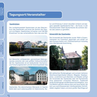 Veranstalter
Tagungsort




                            Tagungsort/Veranstalter


                            Saarbrücken                                             tur und Erholung in einem reizvollen Umland und das
                                                                                    ganz spezielle saarländische Flair – die Kunst, in der
       Sponsoren




                            Die Landeshauptstadt Saarbrücken ist das Oberzen-       französischsten Stadt Deutschlands die schönen Sei-
                            trum des Saarlandes und eines der Zentren der Saar-     ten des Lebens zu genießen.
                            Lor-Lux-Region. Saarbrücken mit seinen rund 180 000
                            Einwohnern ist das wirtschaftliche Herz des eine Mil-
                                                                                    Universität des Saarlandes
                                                                                    Die Universität des Saarlandes wurde 1948 in Zusam-
                                                                                    menarbeit mit Frankreich gegründet und erhielt mit
                                                                                    dem Europa-Institut und Frankreichzentrum frühzeitig
                                                                                    eine internationale Ausrichtung.
Vortragsprogrann
   Workshops




                            lion Menschen umfassenden, grenzenlosen Ballungs-
                            raumes zwischen den zwei größten Volkswirtschaften
       Rahmenprogramm




                            der EU. Saarbrücken ist ein bedeutender Hochschul-
                            und Forschungsstandort und die Kulturhauptstadt des




                                                                                    Mit zahlreichen Studiengängen und zumeist mehreren
                                                                                    Abschlussmöglichkeiten (Diplom, Magister, Staatsex-
                                                                                    amen, zunehmend auch Bachelor und Master) verfügt
                                                                                    die Universität des Saarlandes über die Fächerbreite
                                                                                    einer klassischen universitas litterarum. Traditionell
                                                                                    große Studiengänge wie Betriebswirtschaftslehre, Jura
       Sonstiges




                                                                                    und Medizin gehören ebenso dazu wie neue Fächer, die
                                                                                    sich aus zukunftsweisenden interdisziplinären Schnitt-
                            Saarlandes. Die überschaubare Metropole im Saartal
                                                                                    stellen ergeben haben und einer großen Nachfrage auf
                            bietet aber auch Lebensqualität mit Gastronomie, Na-



                        4
 