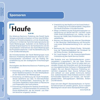 Veranstalter
Tagungsort




                            Sponsoren

                                                                                        • Unterstützung des KeyAccount bei Ausschreibun-
                                                                                          gen, Umsetzung von Kundenprojekten, Integration
       Sponsoren




                                                                                          von Haufe Produkten in Kundenintranets
                                                                                        • Pﬂege und Betreuung der Produktionsstrecken zur
                                                                                          Generierung von derzeit 350 CD- und DVD- sowie
                                                                                          3.000 Online-Produktionen p.a., Aufbau und Be-
                            Die Abteilung Electronic Publishing des Rudolf Haufe          treuung der SGML-Satz-Produktionen für die Lo-
                            Verlages entwickelt und betreut mit ihren über 60 Mitar-      seblattwerke
                            beitern die Produktionssysteme und die Anwendungs-          • Akquise und Steuerung der externen Dienstleister
                            software im Umfeld der Fachinformationsprodukte der           in den Bereichen Datenerfassung und Konvertie-
                            Haufe Mediengruppe. Außerdem ist die Abteilung der            rung sowie Softwareentwicklung im In- und Aus-
Vortragsprogrann




                            zentrale Ansprechpartner für die Fachbereiche und die         land
   Workshops




                            verschiedenen Unternehmen der Haufe Mediengruppe            • Betreuung der Linux-/Solaris-Cluster, Sicherstel-
                            bei Produktkonzeptionen, in der Kundenbetreuung und           lung der Systemverfügbarkeit der Portalwelt für
                            in der Großkundenakquise.                                     die Online-Kunden, Qualitätssicherung
                            Als Innovationstreiber der Haufe Mediengruppe muss          • 3rd Level-Support für die Anwendungssoftware;
                            Electronic Publishing Markttendenzen erkennen, Kon-           Unterstützung des Haufe Service Centers
                            kurrenzanalysen durchführen und die Holding Ge-
                                                                                       Alle Systeme sind aus Softwarebausteinen zusam-
                            schäftsführung bei den strategischen Entscheidungen
                                                                                       mengesetzt („Legosystem“), die aus Open Source
                            beraten.
                                                                                       Software entwickelt wurden. Somit ist neben dem uni-
       Rahmenprogramm




                            Die Aufgaben des Bereiches Electronic Publishing sind      versellen Einsatz der Entwickler auch die Verwendung
                            im Einzelnen:                                              von lizenzgebührenfreier Software im Massengeschäft
                                                                                       möglich. Die vom Bereich Electronic Publishing vor-
                             • Entwicklung und Betreuung des SGML-basierten            nehmlich eingesetzte Open Source Software Zope
                               Haufe Redaktionssystems mit 250 Arbeitsplätzen          wird weltweit von einer großen Community betreut
                               an den Standorten der Mediengruppe                      bzw. weiterentwickelt. Diese Software kommt in vielen
                             • Entwicklung und Betreuung der Haufe Portalwelt,         kommerziellen Bereichen zum Einsatz, z.B. Fernseh-
                               derzeit bestehend aus über 15 Internetauftritten        gesellschaften, Zeitungshäusern, Behörden, Ämtern
                               und 350 Kundenportalen, Entwicklung der CD-             und Ministerien.
                               und Online-Applikation Haufe iDesk zur Recherche
                               und Präsentation des Fachcontents                       Zope wird dem Begriff ›Standardsoftware‹ im Fachin-
       Sonstiges




                                                                                       formationsmarkt am ehesten gerecht, da es in diesem
                             • Entwicklung umfangreicher Desktop Anwendungs-
                                                                                       Marktsegment derzeit keine Standardsoftware gibt.
                               software (z.T. in Zusammenarbeit mit Lexware) und
                               Online-Applikationen, die als Intranet- und Inter-                                           www.haufe.de
                               net-Versionen eingesetzt werden.


                        6
 