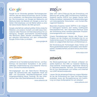 Veranstalter
Tagungsort




                            Google ist ein führendes globales Technologieunter-      Über zehn Jahre Erfahrung bei der Entwicklung und
                            nehmen, das sich darauf konzentriert, die Art und Wei-   Wartung sehr großer CMS und Electronic-Publishing-
                            se zu verbessern, wie Menschen Informationen erhal-      Systeme machen ZOPYX zum idealen Partner beim
                            ten. Die Innovationen von Google bei Websuche und        Aufbau komplexer, webbasierter Publikationslösungen
                            Werbung haben die Website von Google zu einer be-        und leistungsstarker Dokumenten- und Content-Ma-
                            liebten Internetadresse und die Marke selbst zu einer    nagement-Systeme.
                            der bekanntesten Marken der Welt gemacht.
                                                                                     Besondere Expertise besitzt ZOPYX in der Integrati-
       Sponsoren




                            Google unterhält den weltweit größten Online-Index für   on heterogener Systeme, dem Aufbau multilingualer
                            Websites und anderen Content und stellt diese Infor-     Internetplattformen, dem Information-Retrieval sowie
                            mationen allen Personen mit Internetanschluss frei zur   der Entwicklung eines workﬂow-gestützten Produkti-
                            Verfügung. Googles automatische Suchtechnologie          onsmanagements und -monitorings.
                            hilft Menschen dabei, beinahe unmittelbaren Zugriff
                                                                                     Unsere Dienstleistungen decken alle Phasen eines
                            auf relevante Informationen aus dem umfassenden
                                                                                     Projekts von der Analyse und Konzeption bis hin zur
                            Google-Online-Index zu erhalten.
                                                                                     Implementierung ab. Für die Schulung Ihrer Mitarbeiter
                                                                  www.google.de      bieten wir zielgerichtete Seminare und Workshops an.
Vortragsprogrann




                                                                                     Die Verwendung der Technologien Zope, Python und
   Workshops




                                                                                     Plone gewährleistet beste Funktionalität, hohe Skalier-
                                                                                     barkeit, Ausfallsicherheit und damit Schutz Ihrer Inves-
                                                                                     titionen.
                                                                                                                           www.zopyx.com
       Rahmenprogramm




                            catWorkX ist ein herstellerneutrales Service- und Sys-   Die Beratungsleistungen der Zetwork umfassen ein
                            temhaus mit besonderer Kompetenz in der schlüs-          weites Spektrum: Von Hilfe zur massiven Skalierung
                            selfertigen Implementierung Linux-basierter Informa-     Zope-basierter Anwendungen, allgemeiner Beratung
                            tions- und Kommunikationssysteme.                        zu Netzwerk-basierten Services und Infrastrukturen
                                                                                     bis hin zum Spezialwissen zum Aufbau und Unterhalt
                            Hervorgegangen aus der Open-Source Bewegung              von LDAP-Verzeichnisdiensten.
                            liegen die Schwerpunkte des Angebotes heute auf
                            Mail- und Groupware, Identitätsmanagement sowie          Lassen Sie die jahrelange Erfahrung unserer Mitarbei-
                            Vorgangsverfolgung (Issue Tracking), die das Unter-      ter bei der Entwicklung von Zope und Zope-Zusatz-
                            nehmen über zwei Geschäftsbereiche vermarktet.           produkten sowie der Konzeptionierung und Ausfüh-
                                                              www.catworkx.de        rung von Zope-Großprojekten für sich arbeiten!
                                                                                                                       www.zetwork.com
       Sonstiges




                        8
 