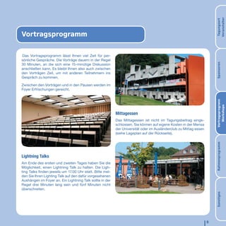 Veranstalter
                                                                                                                       Tagungsort
Vortragsprogramm

Das Vortragsprogramm lässt Ihnen viel Zeit für per-
sönliche Gespräche. Die Vorträge dauern in der Regel




                                                                                                                       Sponsoren
30 Minuten, an die sich eine 15-minütige Diskussion
anschließen kann. Es bleibt Ihnen also auch zwischen
den Vorträgen Zeit, um mit anderen Teilnehmern ins
Gespräch zu kommen.

Zwischen den Vorträgen und in den Pausen werden im
Foyer Erfrischungen gereicht.




                                                                                                                       Vortragsprogrann
                                                                                                                          Workshops
                                                           Mittagessen
                                                           Das Mittagessen ist nicht im Tagungsbeitrag einge-
                                                           schlossen. Sie können auf eigene Kosten in der Mensa
                                                           der Universität oder im Ausländerclub zu Mittag essen
                                                           (siehe Lageplan auf der Rückseite).




                                                                                                                       Rahmenprogramm
Lightning Talks
Am Ende des ersten und zweiten Tages haben Sie die
Möglichkeit, einen Lightning Talk zu halten. Die Ligh-
ting Talks finden jeweils um 17.00 Uhr statt. Bitte mel-
den Sie Ihren Lighting Talk auf den dafür vorgesehenen
Aushängen im Foyer an. Ein Lightning Talk sollte in der
Regel drei Minuten lang sein und fünf Minuten nicht
überschreiten.




                                                                                                                       Sonstiges
                                                                                                                   9
 