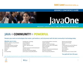 Save $200! reGiSTer by April 22.

                                                                                                                                                                       AdvAnce conference Guide




                                                                                                                          2009 Javaone conference | June 2–5, 2009 | The Moscone center, San francisco, cA
                                                                                                                                             SM




                               JAVA + COMMUNITY = POWERFUL
                               Sharpen your work on technologies that matter, get hands-on, and (re)connect with the best community in technology today.

                               Whether you’re into…                               Embedded Java™ technology                              Java technology developer communities             Real-time Java technology
                               AJAX APIs, standards, and specifications           Game development                                       JavaFX™ technology                                REST for Java technology
                               Cloud computing                                    Garbage collection                                     JavaServer™ Faces 2.0 technology                  Robotics
                               Cloud-enabled database technology                  GlassFish™ application server                          Mobile Information Device Profile (MIDP)          Scripting within the Java Virtual Machine
                               Compatibility and interoperability                 IDEs                                                   Music technologies                                Sun™ Enterprise Service Bus Suite
                               Concurrency                                        Integration and service-oriented development           NetBeans™ IDE                                     Virtual worlds
                               Desktops                                           Java Card™ platform                                    Open-source and community development             Voice recognition
* Content subject to change.




                               Eclipse                                            Java Runtime Environment software                      Persistence architectures                         Web services
                               Eco responsibility                                 Java SE, Java EE, and Java ME platforms                Rails on the Java Virtual Machine                 Web standards such as Canvas and SVG


                                                                                                                                                                                           you gotta be here this year.
                               Note: This guide is big, because we’ve cross-referenced all of the session listings to give you easy access to everything you need.



                                              JAVA.SUN.COM/JAVAONE                                                                                                                                                                     1
                                                                                                                                                                                    NEXT      CONTENTS     SEARCH      CLOSE
 