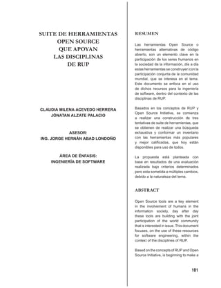 SUITE DE HERRAMIENTAS            RESUMEN
     OPEN SOURCE                 Las herramientas Open Source o
      QUE APOYAN                 herramientas alternativas de código
                                 abierto, son un elemento clave en la
    LAS DISCIPLINAS              participación de los seres humanos en
        DE RUP                   la sociedad de la información, día a día
                                 estas herramientas se construyen con la
                                 participación conjunta de la comunidad
                                 mundial, que se interesa en el tema.
                                 Este documento se enfoca en el uso
                                 de dichos recursos para la ingeniería
                                 de software, dentro del contexto de las
                                 disciplinas de RUP.


CLAUDIA MILENA ACEVEDO HERRERA   Basados en los conceptos de RUP y
                                 Open Source Initiative, se comienza
    JÓNATAN ALZATE PALACIO
                                 a realizar una construcción de tres
                                 tentativas de suite de herramientas, que
                                 se obtienen de realizar una búsqueda
             ASESOR:             exhaustiva y conformar un inventario
ING. JORGE HERNÁN ABAD LONDOÑO   con las herramientas más populares
                                 y mejor caliﬁcadas, que hoy están
                                 disponibles para uso de todos.

       ÁREA DE ÉNFASIS:          La propuesta está planteada con
    INGENIERÍA DE SOFTWARE       base en resultados de una evaluación
                                 realizada bajo criterios determinados
                                 pero esta sometida a múltiples cambios,
                                 debido a la naturaleza del tema.


                                 ABSTRACT

                                 Open Source tools are a key element
                                 in the involvement of humans in the
                                 information society, day after day
                                 these tools are building with the joint
                                 participation of the world community
                                 that is interested in issue. This document
                                 focuses, on the use of these resources
                                 for software engineering, within the
                                 context of the disciplines of RUP.

                                 Based on the concepts of RUP and Open
                                 Source Initiative, is beginning to make a



                                                                      101
 