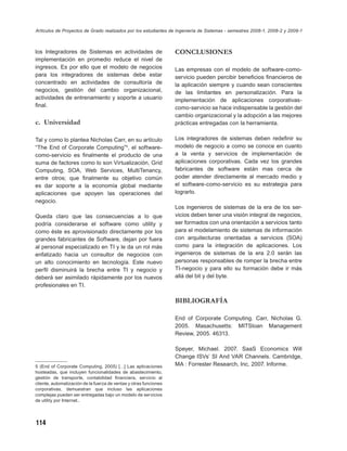 Artículos de Proyectos de Grado realizados por los estudiantes de Ingeniería de Sistemas - semestres 2008-1, 2008-2 y 2009-1



los Integradores de Sistemas en actividades de                     CONCLUSIONES
implementación en promedio reduce el nivel de
ingresos. Es por ello que el modelo de negocios                    Las empresas con el modelo de software-como-
para los integradores de sistemas debe estar                       servicio pueden percibir beneﬁcios ﬁnancieros de
concentrado en actividades de consultoría de                       la aplicación siempre y cuando sean conscientes
negocios, gestión del cambio organizacional,                       de las limitantes en personalización. Para la
actividades de entrenamiento y soporte a usuario                   implementación de aplicaciones corporativas-
ﬁnal.                                                              como-servicio se hace indispensable la gestión del
                                                                   cambio organizacional y la adopción a las mejores
c. Universidad                                                     prácticas entregadas con la herramienta.

Tal y como lo plantea Nicholas Carr, en su artículo                Los integradores de sistemas deben redeﬁnir su
“The End of Corporate Computing”5, el software-                    modelo de negocio a como se conoce en cuanto
como-servicio es ﬁnalmente el producto de una                      a la venta y servicios de implementación de
suma de factores como lo son Virtualización, Grid                  aplicaciones corporativas. Cada vez los grandes
Computing, SOA, Web Services, MultiTenancy,                        fabricantes de software están mas cerca de
entre otros; que ﬁnalmente su objetivo común                       poder atender directamente al mercado medio y
es dar soporte a la economía global mediante                       el software-como-servicio es su estrategia para
aplicaciones que apoyen las operaciones del                        lograrlo.
negocio.
                                                                   Los ingenieros de sistemas de la era de los ser-
Queda claro que las consecuencias a lo que                         vicios deben tener una visión integral de negocios,
podría considerarse el software como utility y                     ser formados con una orientación a servicios tanto
como éste es aprovisionado directamente por los                    para el modelamiento de sistemas de información
grandes fabricantes de Software, dejan por fuera                   con arquitecturas orientadas a servicios (SOA)
al personal especializado en TI y le da un rol más                 como para la integración de aplicaciones. Los
enfatizado hacia un consultor de negocios con                      ingenieros de sistemas de la era 2.0 serán las
un alto conocimiento en tecnología. Este nuevo                     personas responsables de romper la brecha entre
perﬁl disminuirá la brecha entre TI y negocio y                    TI-negocio y para ello su formación debe ir más
deberá ser asimilado rápidamente por los nuevos                    allá del bit y del byte.
profesionales en TI.

                                                                   BIBLIOGRAFÍA

                                                                   End of Corporate Computing. Carr, Nicholas G.
                                                                   2005. Masachusetts: MITSloan Management
                                                                   Review, 2005. 46313.

                                                                   Speyer, Michael. 2007. SaaS Economics Will
                                                                   Change ISVs’ SI And VAR Channels. Cambridge,
5 (End of Corporate Computing, 2005) […] Las aplicaciones          MA : Forrester Research, Inc, 2007. Informe.
hosteadas, que incluyen funcionalidades de abastecimiento,
gestión de transporte, contabilidad ﬁnanciera, servicio al
cliente, automatización de la fuerza de ventas y otras funciones
corporativas, demuestran que incluso las aplicaciones
complejas pueden ser entregadas bajo un modelo de servicios
de utility por Internet..




114
 