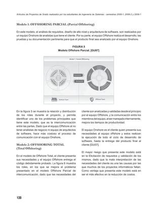 Artículos de Proyectos de Grado realizados por los estudiantes de Ingeniería de Sistemas - semestres 2008-1, 2008-2 y 2009-1



Modelo 1: OFFSHORING PARCIAL (Partial Offshoring)

En este modelo, el análisis de requisitos, diseño de alto nivel y arquitectura de software, son realizados por
un equipo Onshore de analistas que tiene el cliente. Por su parte, el equipo Offshore realiza el desarrollo, las
pruebas y su documentación pertinente para que el producto ﬁnal sea analizado por el equipo Onshore.

                                                   FIGURA 5
                                         Modelo Offshore Parcial. [GU07]




En la ﬁgura 5 se muestra la relación y distribución             cliente son analizadas y validadas desde el principio
de los roles durante el proyecto, y permite                     por el equipo Offshore, y la comunicación entre los
identiﬁcar uno de los problemas principales que                 miembros del equipo, al ser manejado internamente,
tiene este modelo, que es la intercomunicación                  mejora los tiempos de productividad.
entre las partes. Dado que el equipo Offshore al no
tener analistas de negocio ni equipo de arquitectos             El equipo Onshore es el cliente quien presenta sus
de software, hace más costoso el proceso de                     necesidades al equipo offshore y estos realizan
comunicación con el equipo Onshore,                             la ejecución de todo el ciclo de desarrollo de
                                                                software, hasta la entrega del producto ﬁnal al
Modelo 2: OFFSHORING TOTAL                                      cliente [GU07].
(Total Offshoring)
                                                                El mayor riesgo que presenta este modelo está
En el modelo de Offshore Total, el cliente presenta             en la Elicitación de requisitos y validación de los
sus necesidades y el equipo Offshore entrega el                 mismos, dado que la mala interpretación de las
código debidamente probado. La ﬁgura 6 muestra                  necesidades del cliente es una las causas por las
los roles, en los que se mejora el problema                     que muchos de los proyectos informáticos fallan.
presentado en el modelo Offshore Parcial de                     Como ventaja que presenta este modelo está en
intercomunicación, dado que las necesidades del                 ser el más efectivo en la reducción de costos.




120
 