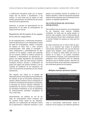Artículos de Proyectos de Grado realizados por los estudiantes de Ingeniería de Sistemas - semestres 2008-1, 2008-2 y 2009-1



o instituciones educativas optan por no aplicar                 genera una constante creación de perﬁles en el
ningún tipo de parche o actualización a las                     sistema operativo. Todas las situaciones descritas
mismas. La única tarea que se realiza, en este                  anteriormente ocasionan que el rendimiento de los
sentido, generalmente, es la distribución de nuevas             equipos, se degrade rápidamente.
versiones de las aplicaciones.
                                                                MULTIPLICIDAD DE SISTEMAS
Asimismo, el proceso de desinstalación de las                   OPERATIVOS
aplicaciones en las salas de computadores, se
realiza de forma manual.                                        Otro problema que se presenta, es la incapacidad
                                                                de las máquinas para soportar múltiples
                                                                ambientes, de modo que se pueda prestar un
Degradación del desempeño de los equipos
                                                                servicio más completo, como la interconexión de
de las salas de computadores                                    varias máquinas físicas, labor complicada, debido
                                                                al número limitado de equipos por sala para los
En las organizaciones o instituciones educativas,               usuarios.
todas las aplicaciones no son distribuidas en todas
las salas de computadores, debido a limitantes                  Se debe mencionar que no sólo la falta de equi-
de espacio en disco duro y otros recursos                       pos, es la situación que origina el problema
computacionales. Esto obliga al encargado a                     mencionado anteriormente; sino que las técnicas
hacer instalaciones y desinstalaciones de apli-                 usadas para mitigarlo, como particiones a los
caciones en los equipos, cuando sea requerido                   discos, en donde se utiliza doble boot como se
por los usuarios. Debido al continuo proceso de                 aprecia en la ﬁgura 1; se pueden considerar
instalación y desinstalación de aplicaciones, se                inconvenientes o erróneas, y han ocasionado otros
genera una rápida degradación del desempeño                     problemas como aislamiento entre los sistemas
de los equipos, dado que este proceso ocasiona                  operativos que se intentan proveer, reducción de
constante escritura, borrado y modiﬁcación de                   los recursos físicos de las máquinas y degradación
partes del registro del sistema operativo y de las              del rendimiento general de los equipos.
carpetas de instalación de los programas, así
como de las librerías compartidas por las mismas                                    FIGURA 1
aplicaciones.                                                        Múltiples sistemas operativos aislados

Otro aspecto que inﬂuye en la pérdida del
desempeño de los computadores es la proliferación
de malware al que se encuentran expuestos los
equipos, debido a factores como la navegación en
la Internet, la instalación de software no autorizado,
la descarga de archivos adjuntos infectados, la
transferencia de archivos a través de programas
de mensajería instantánea, el uso de dispositivos
de almacenamiento extraíbles contagiados de
virus, entre otros.

Adicionalmente, las políticas de uso de las
salas de computadores hacen necesario que
los usuarios inicien sesión en las máquinas,
utilizando sus credenciales del Directorio Activo               Todo lo mencionado anteriormente, ilustra la
de la organización o institución educativa, lo que              situación de los equipos y los sistemas operativos



132
 