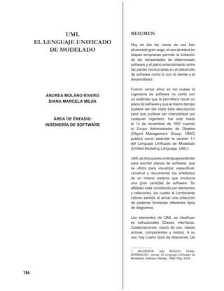 UML                RESUMEN
      EL LENGUAJE UNIFICADO       Hoy en día los casos de uso han
           DE MODELADO            alcanzado gran auge, el uso de estos en
                                  etapas tempranas permite la licitación
                                  de las necesidades de determinado
                                  software y el pleno entendimiento entre
                                  las partes involucradas en el desarrollo
                                  de software como lo son el cliente y el
                                  desarrollador.

                                  Fueron varios años en los cuales la
         ANDREA MOLANO RIVERO     ingeniería de software no contó con
                                  un estándar que le permitiera hacer un
          DIANA MARCELA MEJÍA
                                  plano de software y que al mismo tiempo
                                  pudiera ser tan clara esta descripción
                                  para que pudiese ser interpretada por
            ÁREA DE ÉNFASIS:      cualquier ingeniero, fue solo hasta
         INGENIERÍA DE SOFTWARE   el 14 de noviembre de 1997 cuando
                                  el Grupo Administrador de Objetos
                                  (Object Management Group, OMG)
                                  publicó como estándar la versión 1.1
                                  del Lenguaje Uniﬁcado de Modelado
                                  (Uniﬁed Modeling Language, UML)1.

                                  UML se dice que es un lenguaje estándar
                                  para escribir planos de software, que
                                  se utiliza para visualizar, especiﬁcar,
                                  construir y documentar los artefactos
                                  de un mismo sistema que involucra
                                  una gran cantidad de software. Su
                                  alfabeto está constituido por elementos
                                  y relaciones, los cuales al combinarse
                                  cobran sentido al armar una colección
                                  de palabras formando diferentes tipos
                                  de diagramas.

                                  Los elementos de UML se clasiﬁcan
                                  en estructurales (Clases, interfaces.
                                  Colaboraciones, casos de uso, clases
                                  activas, componentes y nodos). A su
                                  vez, hay cuatro tipos de relaciones: De


                                  1  JACOBSON,       Ivar,   BOOCH,     Grady,
                                  RUMBAUGH, James, El Lenguaje Uniﬁcado de
                                  Modelado, Addison Wesley. 1999. Pág. XXIII .




136
 