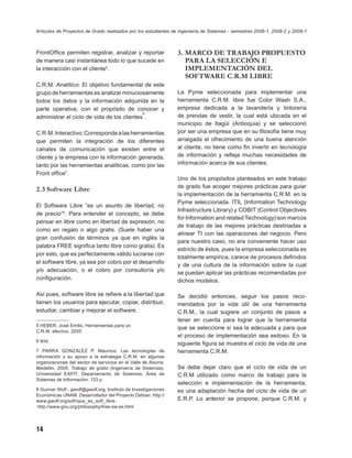 Artículos de Proyectos de Grado realizados por los estudiantes de Ingeniería de Sistemas - semestres 2008-1, 2008-2 y 2009-1



FrontOfﬁce permiten registrar, analizar y reportar              3. MARCO DE TRABAJO PROPUESTO
de manera casi instantánea todo lo que sucede en                   PARA LA SELECCIÓN E
la interacción con el cliente5.                                    IMPLEMENTACIÓN DEL
                                                                   SOFTWARE C.R.M LIBRE
C.R.M. Analítico: El objetivo fundamental de este
grupo de herramientas es analizar minuciosamente                La Pyme seleccionada para implementar una
todos los datos y la información adquirida en la                herramienta C.R.M. libre fue Color Wash S.A.,
parte operativa, con el propósito de conocer y                  empresa dedicada a la lavandería y tintorería
                                            6
administrar el ciclo de vida de los clientes .                  de prendas de vestir, la cual está ubicada en el
                                                                municipio de Itagüí (Antioquia) y se seleccionó
C.R.M. Interactivo: Corresponde a las herramientas              por ser una empresa que en su ﬁlosofía tiene muy
que permiten la integración de los diferentes                   arraigada el ofrecimiento de una buena atención
canales de comunicación que existen entre el                    al cliente, no tiene como ﬁn invertir en tecnología
cliente y la empresa con la información generada,               de información y reﬂeja muchas necesidades de
tanto por las herramientas analíticas, como por las             información acerca de sus clientes.
Front ofﬁce7.
                                                                Uno de los propósitos planteados en este trabajo
                                                                de grado fue acoger mejores prácticas para guiar
2.3 Software Libre
                                                                la implementación de la herramienta C.R.M. en la
                                                                Pyme seleccionada. ITIL (Information Technology
El Software Libre “es un asunto de libertad, no
                                                                Infrastructure Library) y COBIT (Control Objectives
de precio”8. Para entender el concepto, se debe
                                                                for Information and related Technology) son marcos
pensar en libre como en libertad de expresión, no
                                                                de trabajo de las mejores prácticas destinadas a
como en regalo o algo gratis. (Suele haber una
                                                                alinear TI con las operaciones del negocio. Pero
gran confusión de términos ya que en inglés la
                                                                para nuestro caso, no era conveniente hacer uso
palabra FREE signiﬁca tanto libre como gratis). Es
                                                                estricto de éstos, pues la empresa seleccionada es
por esto, que es perfectamente válido lucrarse con
                                                                totalmente empírica, carece de procesos deﬁnidos
el software libre, ya sea por cobro por el desarrollo
                                                                y de una cultura de la información sobre la cual
y/o adecuación, o el cobro por consultoría y/o                  se puedan aplicar las prácticas recomendadas por
conﬁguración.                                                   dichos modelos.

Así pues, software libre se reﬁere a la libertad que            Se decidió entonces, seguir los pasos reco-
tienen los usuarios para ejecutar, copiar, distribuir,          mendados por la vida útil de una herramienta
estudiar, cambiar y mejorar el software.                        C.R.M., la cual sugiere un conjunto de pasos a
                                                                tener en cuenta para lograr que la herramienta
5 HEBER, José Emilio. Herramientas para un
                                                                que se seleccione sí sea la adecuada y para que
C.R.M. efectivo. 2005
                                                                el proceso de implementación sea exitoso. En la
6 Ibíd.
                                                                siguiente ﬁgura se muestra el ciclo de vida de una
7 PARRA GONZÁLEZ P, Mauricio. Las tecnologías de                herramienta C.R.M.
información y su apoyo a la estrategia C.R.M. en algunas
organizaciones del sector de servicios en el Valle de Aburra.
Medellín, 2005. Trabajo de grado (Ingeniería de Sistemas).      Se debe dejar claro que el ciclo de vida de un
Universidad EAFIT. Departamento de Sistemas. Área de            C.R.M utilizado como marco de trabajo para la
Sistemas de Información. 133 p.
                                                                selección e implementación de la herramienta,
8 Gunnar Wolf - gwolf@gwolf.org. Instituto de Investigaciones   es una adaptación hecha del ciclo de vida de un
Económicas UNAM. Desarrollador del Proyecto Debian. http://
www.gwolf.org/soft/que_es_soft_libre.                           E.R.P. Lo anterior se propone, porque C.R.M. y
 http://www.gnu.org/philosophy/free-sw.es.html




14
 