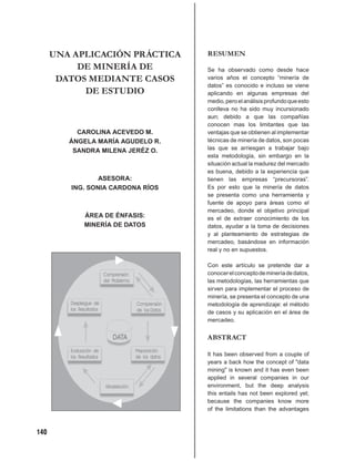 UNA APLICACIÓN PRÁCTICA      RESUMEN
           DE MINERÍA DE           Se ha observado como desde hace
       DATOS MEDIANTE CASOS        varios años el concepto “minería de
                                   datos” es conocido e incluso se viene
            DE ESTUDIO             aplicando en algunas empresas del
                                   medio, pero el análisis profundo que esto
                                   conlleva no ha sido muy incursionado
                                   aun; debido a que las compañías
                                   conocen mas los limitantes que las
           CAROLINA ACEVEDO M.     ventajas que se obtienen al implementar
         ÁNGELA MARÍA AGUDELO R.   técnicas de minería de datos, son pocas
          SANDRA MILENA JERÉZ O.   las que se arriesgan a trabajar bajo
                                   esta metodología, sin embargo en la
                                   situación actual la madurez del mercado
                                   es buena, debido a la experiencia que
                 ASESORA:          tienen las empresas “precursoras”.
         ING. SONIA CARDONA RÍOS   Es por esto que la minería de datos
                                   se presenta como una herramienta y
                                   fuente de apoyo para áreas como el
                                   mercadeo, donde el objetivo principal
            ÁREA DE ÉNFASIS:       es el de extraer conocimiento de los
            MINERÍA DE DATOS       datos, ayudar a la toma de decisiones
                                   y al planteamiento de estrategias de
                                   mercadeo, basándose en información
                                   real y no en supuestos.

                                   Con este artículo se pretende dar a
                                   conocer el concepto de minería de datos,
                                   las metodologías, las herramientas que
                                   sirven para implementar el proceso de
                                   minería, se presenta el concepto de una
                                   metodología de aprendizaje: el método
                                   de casos y su aplicación en el área de
                                   mercadeo.


                                   ABSTRACT

                                   It has been observed from a couple of
                                   years a back how the concept of "data
                                   mining" is known and it has even been
                                   applied in several companies in our
                                   environment, but the deep analysis
                                   this entails has not been explored yet;
                                   because the companies know more
                                   of the limitations than the advantages



140
 