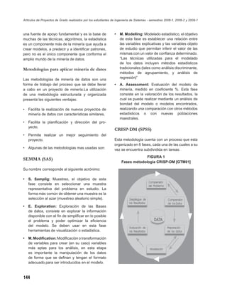 Artículos de Proyectos de Grado realizados por los estudiantes de Ingeniería de Sistemas - semestres 2008-1, 2008-2 y 2009-1



una fuente de apoyo fundamental y es la base de                 •   M. Modelling: Modelado estadístico, el objetivo
muchas de las técnicas, algoritmos, la estadística                  de esta fase es establecer una relación entre
es un componente más de la minería que ayuda a                      las variables explicativas y las variables objeto
crear modelos, a predecir y a identiﬁcar patrones,                  de estudio que permitan inferir el valor de las
pero no es el único componente que conforma el                      mismas con un valor de conﬁanza determinado.
amplio mundo de la minería de datos.                                “Las técnicas utilizadas para el modelado
                                                                    de los datos incluyen métodos estadísticos
Metodologías para aplicar minería de datos                          tradicionales (tales como análisis discriminante,
                                                                    métodos de agrupamiento, y análisis de
Las metodologías de minería de datos son una                        regresión)”
forma de trabajo del proceso que se debe llevar                 •   A. Assessment: Evaluación del modelo de
a cabo en un proyecto de minería.La utilización                     minería, medido en coeﬁciente %. Esta fase
de una metodología estructurada y organizada                        consiste en la valoración de los resultados, la
presenta las siguientes ventajas:                                   cual se puede realizar mediante un análisis de
                                                                    bondad del modelo o modelos encontrados,
•   Facilita la realización de nuevos proyectos de                  realizando una comparación con otros métodos
    minería de datos con características similares.                 estadísticos o con nuevas poblaciones
                                                                    maestrales.
•   Facilita la planiﬁcación y dirección del pro-
    yecto.
                                                                CRISP-DM (SPSS)
•   Permite realizar un mejor seguimiento del
    proyecto.                                                   Esta metodología cuenta con un proceso que esta
                                                                organizado en 6 fases, cada una de las cuales a su
•   Algunas de las metodologías mas usadas son:                 vez se encuentra subdividida en tareas:
                                                                                  FIGURA 1
SEMMA (SAS)
                                                                     Fases metodología CRISP-DM [GTM01]
Su nombre corresponde al siguiente acrónimo:

•   S. Samplig: Muestreo, el objetivo de esta
    fase consiste en seleccionar una muestra
    representativa del problema en estudio. La
    forma más común de obtener una muestra es la
    selección al azar (muestreo aleatorio simple).

•   E. Exploration: Exploración de las Bases
    de datos, consiste en explorar la información
    disponible con el ﬁn de simpliﬁcar en lo posible
    el problema y poder optimizar la eﬁciencia
    del modelo. Se deben usar en esta fase
    herramientas de visualización o estadística.

•   M. Modiﬁcation: Modiﬁcación o transformación
    de variables para crear (en su caso) variables
    más aptas para los análisis, en esta etapa
    es importante la manipulación de los datos
    de forma que se deﬁnan y tengan el formato
    adecuado para ser introducidos en el modelo.



144
 