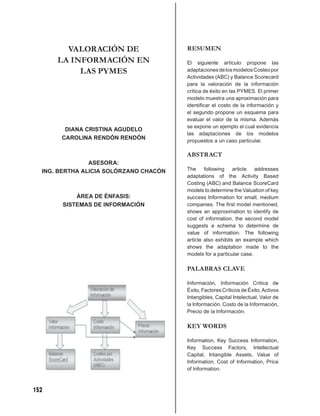 VALORACIÓN DE                   RESUMEN
      LA INFORMACIÓN EN                 El siguiente artículo propone las
           LAS PYMES                    adaptaciones de los modelos Costeo por
                                        Actividades (ABC) y Balance Scorecard
                                        para la valoración de la información
                                        crítica de éxito en las PYMES. El primer
                                        modelo muestra una aproximación para
                                        identiﬁcar el costo de la información y
                                        el segundo propone un esquema para
                                        evaluar el valor de la misma. Además
                                        se expone un ejemplo el cual evidencia
        DIANA CRISTINA AGUDELO
                                        las adaptaciones de los modelos
       CAROLINA RENDÓN RENDÓN           propuestos a un caso particular.

                                        ABSTRACT
                ASESORA:
  ING. BERTHA ALICIA SOLÓRZANO CHACÓN   The following article addresses
                                        adaptations of the Activity Based
                                        Costing (ABC) and Balance ScoreCard
                                        models to determine the Valuation of key
           ÁREA DE ÉNFASIS:             success Information for small, medium
       SISTEMAS DE INFORMACIÓN          companies. The ﬁrst model mentioned,
                                        shows an approximation to identify de
                                        cost of information, the second model
                                        suggests a schema to determine de
                                        value of information. The following
                                        article also exhibits an example which
                                        shows the adaptation made to the
                                        models for a particular case.

                                        PALABRAS CLAVE

                                        Información, Información Critica de
                                        Éxito, Factores Críticos de Éxito, Activos
                                        Intangibles, Capital Intelectual, Valor de
                                        la Información, Costo de la Información,
                                        Precio de la Información.

                                        KEY WORDS

                                        Information, Key Success Information,
                                        Key Success Factors, Intellectual
                                        Capital, Intangible Assets, Value of
                                        Information, Cost of Information, Price
                                        of Information.



152
 