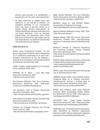 Cuaderno de Investigación No. 76



    archivos para proceder a su identiﬁcación y        Magic Number Deﬁnition. The Linux Information
    recuperación con los pasos aquí presentados.       Project. [Documento electrónico]. Bellevue, 2006.
                                                       <http://www.linfo.org/magic_number.html>
•   Se debe desarrollar un trabajo futuro para
    determinar el uso real de la entropía. Los         MURRAY, James D.; VAN RYPER, William.
    resultados obtenidos no son concluyentes,          Encyclopedia of Graphics File Formats.
    hecho que llama la atención porque en el           <http://www.ﬁleformat.info/mirror/egff/index.htm>
    artículo Sliding Window Measurement for
    FileType Identiﬁcation plantean la entropía como   National Software Reference Library. NIST. 2008.
    una buena alternativa. Como se mencionó            <http://www.nsrl.nist.gov/>
    anteriormente, una exploración más a fondo
    está fuera del alcance de este trabajo, pero es    Niagara College. WAV File Format. [Documento
    importante diseñar una validación experimental     electrónico]. Canada, 2007. <http://technology.
    más soﬁsticada de esta hipótesis.                  niagarac.on.ca/courses/ctec1631/WavFileFormat.
                                                       html>
BIBLIOGRAFÍA                                           NOBLETT, Michael G. Deﬁnición Recovering
                                                       and Examining Computer Forensic Evidence
CANO, Jeimy. Computación Forense - Un reto             [Documento electrónico]. 2000.
técnico-legal para el próximo milenio. Diapositivas    <http://www.fbi.gov/hq/lab/fsc/backissu/oct2000/
de la Conferencia presentada en el marco del I         computer.htm>
Congreso Internacional de Ing. De Sistemas y
Ciencias de la Computación. Universidad Industrial     PAREJA, Diego. Del bit a la revolución, un homenaje
de Santander. Bucaramanga, 2000.                       a Claude Shannon [Documento electrónico].
                                                       <www.matematicasyﬁlosoﬁaenelaula.info/
CASEY, Eoghan. Digital Evidence and Computer           conferencias/Shannon.pdf>
Crime. Academic Press. 2000.
                                                       SINGH, Jagjit. Teoría de la información del lenguaje
DARWIN, Ian F. File(1) – Linux Man Page                y de la cibernética [Libro]. 1982.
[Documento electrónico]. 2000.
<http://linux.die.net/man/1/ﬁle>                       TORRES, Daniel; CANO, Jeimy; RUEDA, Sandra.
                                                       “Evidencia digital en el contexto colombiano:
File Extension Deﬁnition. Tech Terms Dictionary.       Consideraciones técnicas y jurídicas para su
[Documento electrónico]. 2008. <http://www.            manejo” [Documento electrónico]. ACIS. 2006.
techterms.com/deﬁnition/ﬁleextension>                  <http://www.acis.org.co/index.php?id=856>

File Signatures. Gary C. Kessler. [Documento           WEISE, Joel; POWELL, Brad. Using Computer
electrónico]. Burlington, 2008.                        Forensics When Investigating System Attacks.
<http://www.garykessler.net/library/ﬁle_sigs.html>     Sun BluePrints™ OnLine. 2005. <http://www.sun.
                                                       com/blueprints/0405/819-2262.pdf>
Free Software Foundation. Strings Linux Man Page
[Documento electrónico]. 2005.                         WOUTERS, Wim: . Clean Coding Company
<http://unixhelp.ed.ac.uk/CGI/man-cgi?strings>         [Documento electrónico]. 1997. <http://www.wotsit.
                                                       org/download.asp?f=bmpfrmat&sc=263256963>
Glossary for Computer Forensics from Precise
Cyber Forensics. 2008.                                 YASINSAC, Alec. ”Computer Forensics Education”.
<http://precisecyberforensics.com/glossary.html>       IEEE SECURITY & PRIVACY [Documento
                                                       electrónico]. 2003. <http://cs.albany.edu/~erbacher/
                                                       publications/ForensicsEducationPaper.pdf>



                                                                                                         173
 