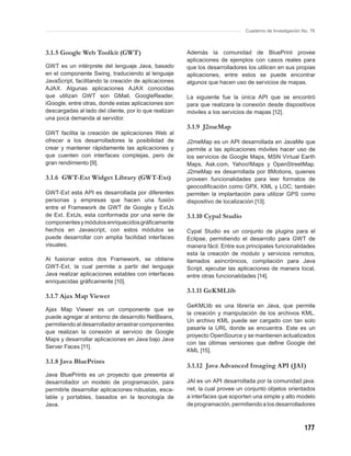 Cuaderno de Investigación No. 76



3.1.5 Google Web Toolkit (GWT)                         Además la comunidad de BluePrint provee
                                                       aplicaciones de ejemplos con casos reales para
GWT es un intérprete del lenguaje Java, basado         que los desarrolladores los utilicen en sus propias
en el componente Swing, traduciendo al lenguaje        aplicaciones, entre estos se puede encontrar
JavaScript, facilitando la creación de aplicaciones    algunos que hacen uso de servicios de mapas.
AJAX. Algunas aplicaciones AJAX conocidas
que utilizan GWT son GMail, GoogleReader,              La siguiente fue la única API que se encontró
iGoogle, entre otras, donde estas aplicaciones son     para que realizara la conexión desde dispositivos
descargadas al lado del cliente, por lo que realizan   móviles a los servicios de mapas [12].
una poca demanda al servidor.
                                                       3.1.9 J2meMap
GWT facilita la creación de aplicaciones Web al
ofrecer a los desarrolladores la posibilidad de        J2meMap es un API desarrollada en JavaMe que
crear y mantener rápidamente las aplicaciones y        permite a las aplicaciones móviles hacer uso de
que cuenten con interfaces complejas, pero de          los servicios de Google Maps, MSN Virtual Earth
gran rendimiento [9].                                  Maps, Ask.com, Yahoo!Maps y OpenStreetMap.
                                                       J2meMap es desarrollada por 8Motions, quienes
3.1.6 GWT-Ext Widget Library (GWT-Ext)                 proveen funcionalidades para leer formatos de
                                                       geocodiﬁcación como GPX, KML y LOC; también
GWT-Ext esta API es desarrollada por diferentes        permiten la implantación para utilizar GPS como
personas y empresas que hacen una fusión               dispositivo de localización [13].
entre el Framework de GWT de Google y ExtJs
de Ext. ExtJs, esta conformada por una serie de        3.1.10 Cypal Studio
componentes y módulos enriquecidos gráﬁcamente
hechos en Javascript, con estos módulos se             Cypal Studio es un conjunto de plugins para el
puede desarrollar con amplia facilidad interfaces      Eclipse, permitiendo el desarrollo para GWT de
visuales.                                              manera fácil. Entre sus principales funcionalidades
                                                       esta la creación de modulo y servicios remotos,
Al fusionar estos dos Framework, se obtiene            llamados asincrónicos, compilación para Java
GWT-Ext, la cual permite a partir del lenguaje         Script, ejecutar las aplicaciones de manera local,
Java realizar aplicaciones estables con interfaces     entre otras funcionalidades [14].
enriquecidas gráﬁcamente [10].
                                                       3.1.11 GeKMLlib
3.1.7 Ajax Map Viewer
                                                       GeKMLlib es una librería en Java, que permite
Ajax Map Viewer es un componente que se
                                                       la creación y manipulación de los archivos KML.
puede agregar al entorno de desarrollo NetBeans,
                                                       Un archivo KML puede ser cargado con tan solo
permitiendo al desarrollador arrastrar componentes
                                                       pasarle la URL donde se encuentra. Este es un
que realizan la conexión al servicio de Google
                                                       proyecto OpenSource y se mantienen actualizados
Maps y desarrollar aplicaciones en Java bajo Java
                                                       con las últimas versiones que deﬁne Google del
Server Faces [11].
                                                       KML [15].
3.1.8 Java BluePrints
                                                       3.1.12 Java Advanced Imaging API (JAI)
Java BluePrints es un proyecto que presenta al
desarrollador un modelo de programación, para          JAI es un API desarrollada por la comunidad java.
permitirle desarrollar aplicaciones robustas, esca-    net, la cual provee un conjunto objetos orientados
lable y portables, basados en la tecnología de         a interfaces que soporten una simple y alto modelo
Java.                                                  de programación, permitiendo a los desarrolladores



                                                                                                         177
 