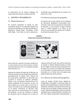 Artículos de Proyectos de Grado realizados por los estudiantes de Ingeniería de Sistemas - semestres 2008-1, 2008-2 y 2009-1



la manipulación de las propias imágenes sin                     el estándar para georeferenciar los puntos en el
restricciones de licencias o asociaciones [16].                 interior de un sitio.

4.    DISEÑO Y DESARROLLO                                       4.1.1 Sistemas de proyección geográﬁca

4.1 Diseño del proyecto                                         Se observó que la gran mayoría de los sistemas
                                                                de información geográﬁcos mencionados ante-
Se comenzó analizando el manejo de posi-                        riormente, hacen uso de la proyección Transversal
cionamiento global en los diferentes sistemas de                de Mercator, la cual proyecta el globo terrestre
información geográﬁcos, entre ellos ArcGIS Server,              sobre un cilindro tangente a la esfera, de tal
MapServer, Google Maps, YahooMaps, Virtual                      manera, que el paralelo de contacto con el cilindro
Earth Maps. Y por último se creó la estructura y                es la línea del ecuador (Fig. 1).


                                                   FIGURA 1
                                       Proyección transversal de Mercator




Esta proyección presenta una buena exactitud en                 cualquier parte del mundo, pero para los interiores
su zona central, pero las zonas superior e inferior             se maneja un sistema diferente basado en tomar
correspondientes a norte y sur presentan grandes                de una imagen su esquina superior izquierda como
deformaciones. [17]                                             el origen (0,0), tal como se manejan las imágenes
                                                                en la informática. De esta manera para los puntos
Después de analizar la proyección de Mercator, se               localizados en un interior toma los pixeles para
observó que esta es la más utilizada para referenciar           poderse referenciar dentro del sitio.
geográﬁcamente el planeta Tierra. Ninguna de
las proyecciones estudiadas es adecuada para                    4.1.2 Sistemas de información geográﬁcos
encontrar la solución al problema planteado,
debido a que se presentan imprecisiones en los                  Luego de analizar ArcGIS Server, MapServer,
ajustes espaciales de los interiores, es decir, es              Google Maps, YahooMaps, Virtual Earth Maps, se
poco posible que un punto sobre un plano de un                  decidió usar Google Maps por su grado de madurez,
interior, coincida con las coordenadas geográﬁcas               ﬂexibilidad, velocidad y cantidad de información que
en el sistema Transversal de Mercator. Para                     contiene de las principales ciudades alrededor del
evitar este tipo de inconvenientes en la solución               mundo. Además Google Maps cuenta con grandes
del problema, se optó por mantener el sistema                   cualidades para los desarrolladores, al facilitar una
de proyección para la ubicación de un punto en                  API para realizar aplicaciones personalizadas y



178
 