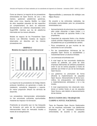 Artículos de Proyectos de Grado realizados por los estudiantes de Ingeniería de Sistemas - semestres 2008-1, 2008-2 y 2009-1



Como se observa, la mayoría de los proveedores                  Oportunidades y amenazas de trabajar con
entrevistados de Open Source, de una u otra                     Open Source
manera, gestionan plataformas genéricas,
tales como Linux, Apache, MySQL. La mitad                       De acuerdo a las entrevistas realizadas, las
de ellos respaldan paquetes de tipo especíﬁco                   principales oportunidades para los proveedores
y/o complementario, es decir, se relacionan                     entrevistados son:
directamente con sistemas empresariales como
SugarCRM, mientras que los de plataforma                        •   Aprovechamiento de soluciones muy completas
                                                                    para poder ofrecerlas a bajos costos, y a
intermedia son los menos utilizados.
                                                                    su vez diversidad de opciones frente a las
                                                                    propietarias.
Modelo de negocio de los Proveedores Open
Source: Los diferentes modelos de negocio                       •   Capacidad de respuesta frente a los clientes
observados y/o descritos por los mismos                             cuando solicitan integraciones con otros tipos
proveedores son:                                                    de plataformas por su posibilidad de cambio.
                                                                •   Poca competencia ya que muchas de las
                GRÁFICA 3                                           soluciones no son conocidas.
   Modelos de negocio a nivel internacional                     •   Por las características intrínsecas de los
                                                                    paquetes Open Source su escalabilidad, y
                                                                    modularidad tienen un alcance ilimitado.
                                                                •   Las amenazas encontradas son:
                                                                •   A nivel legal se han encontrado obstáculos
                                                                    cuando se pretende, por parte de otras
                                                                    empresas (fabricantes de software propietario)
                                                                    evitar el uso de ciertos paquetes a través de
                                                                    patentes que limitan el uso de las tecnologías
                                                                    Open Source.
                                                                •   Los gobiernos no promueven de forma
                                                                    eﬁciente la implementación de paquetes
                                                                    Open Source. Adicionalmente de forma buro-
                                                                    crática, los presupuestos, son destinados
                                                                    a implementaciones extranjeras y no a las
La mayoría de los proveedores de Código Abierto
                                                                    locales.
producen beneﬁcios y/o ganancias a través de
instalación, consultoría, integración y soporte.                •   A nivel organizaciones han observado resis-
En menor proporción ofrecen los servicios de                        tencia al cambio frente al uso de paquetes
desarrollo.                                                         Open Source, esto debido al desconocimiento
                                                                    de las mismas.
Los proveedores internacionales entrevistados
no han encontrado suﬁcientes oportunidades                      RESULTADOS DEL TRABAJO DE
mediante las mejoras ni la formación.                           CAMPO A NIVEL NACIONAL

Finalmente se encuentra que no hay búsqueda                     Tipos de Paquetes Open Source Gestionados
de formación por parte de los proveedores                       por las empresas nacionales: Las plataformas
internacionales hacia los mercados locales a                    empleadas por las empresas colombianas
través de la evangelización.                                    entrevistadas, de acuerdo a los paquetes



190
 