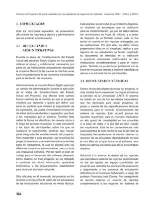 Artículos de Proyectos de Grado realizados por los estudiantes de Ingeniería de Sistemas - semestres 2008-1, 2008-2 y 2009-1



3. DIFICULTADES                                                 Este proceso se convirtió en un problema logístico,
                                                                no obstante las estrategias que se diseñaron
Ante los horizontes expuestos, se presentaron                   para su implementación, ya que los datos debían
diﬁcultades de naturaleza técnica y administrativa              ser recolectados en hojas de cálculo, y a pesar
que se analizan a continuación.                                 de disponer de un formato común, este no fue
                                                                tenido en cuenta en los reportes entregados por
3.1 DIFICULTADES                                                las instituciones. Por otro lado, los datos mimos
                                                                presentaban fallas en su integridad, debido a que
    ADMINISTRATIVAS                                             algunos de los estudiantes no tenían registrado
                                                                su documento de identidad en la institución
Durante la etapa de Establecimiento del Estado
                                                                o aparecían estudiantes matriculados en dos
Actual del proyecto Futuro Digital, no fue posible
                                                                instituciones simultáneamente y para el mismo
obtener el apoyo y colaboración necesarios por
                                                                grado. También se presentaron problemas con la
parte de las instituciones articuladoras asociadas
                                                                toma de encuestas debido a factores tecnológicos
al proyecto. Dentro de las causas la más frecuente
                                                                ajenos a la voluntad de los participantes.
fue el incumplimiento de las reuniones concertadas
para la elicitación de requisitos.
                                                                3.2 DIFICULTADES TÉCNICAS
Adicionalmente, el proyecto Futuro Digital, pasó por
un cambio de administración durante la ejecución                Dentro de las diﬁcultades técnicas del proyecto, la
de la etapa de Establecimiento del Estado                       más notable fue la necesidad de migrar el sistema
Actual del Proyecto. Los efectos este cambio                    al servidor de la Universidad EAFIT. El sistema
fueron notorios en la medida en que el proyecto                 se instaló en uno de los servidores secundarios
modiﬁcó sus objetivos y quedó por deﬁnir una                    que fue destinado para alojar proyectos de
serie de políticas que reﬁeren al seguimiento de                grado, y carecía de las especiﬁcaciones técnicas
los egresados, las cuales involucraban el conjunto              necesarias para el correcto funcionamiento del
de datos de los estudiantes y egresados, que iban               sistema de reportes. Esto ocurrió porque los
a ser manejados por el sistema. También faltó                   reportes requeridos para el proyecto implicaban
deﬁnir la forma de identiﬁcar, de manera única a                un alto grado de complejidad en las consultas
lo largo del proceso educativo, a cada estudiante               a la base de datos y la pila del servidor resultó
y los tipos de participantes sobre los que se                   ser insuﬁciente. Una de las consecuencias más
realizaría el seguimiento; políticas que hacían                 sobresalientes de este hecho es que el servidor se
parte integrante del establecimiento del proyecto.              bloqueaba frecuentemente al intentar obtener un
Para responder a esta situación, las directivas del             resumen de las encuestas, deshabilitando no solo
proyecto diseñaron una versión tentativa de la línea            el sitio Web en el que funciona el software, sino
base de indicadores, la cual se planteó ante las                todos los demás proyectos que allí se encontraban
diferentes instancias administrativas, pero no tuvo             alojados.
una respuesta deﬁnitiva. Por tal razón el plan de
trabajo para el desarrollo del software planteado               Adicional a lo anterior, el diseño de los reportes
como alcance de este proyecto, se vio obligado                  que aportaba el sistema de reportes seleccionado
a continuar sin dicha información, quitándole                   no fue del agrado del equipo coordinador del
importancia a los requerimientos establecidos                   proyecto que realizaba los procesos de evaluación
para alcanzar el primer horizonte.                              y seguimiento a los procesos de articulación
                                                                deﬁnidos con el municipio de Medellín, a cargo del
Otra diﬁcultad en el desarrollo del proyecto se dio             profesor Francisco José Correa. Por consiguiente
durante la recolección de datos de los estudiantes              se decidió elaborar un sistema de reportes
de las instituciones educativas de media técnica.               complementario a los reportes del sistema de



226
 