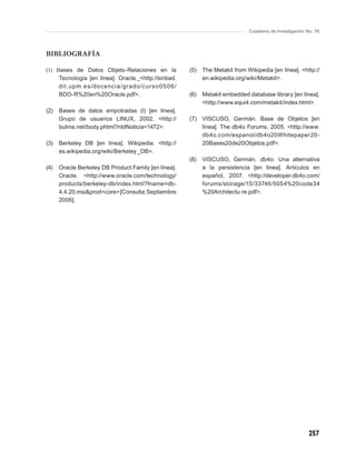 Cuaderno de Investigación No. 76



BIBLIOGRAFÍA

(1) Bases de Datos Objeto-Relaciones en la            (5)   The Metakit from Wikipedia [en línea]. <http://
     Tecnología [en línea]. Oracle. <http://sinbad.         en.wikipedia.org/wiki/Metakit>.
     dit.upm.es /doc enc ia /grado/cur so 0 5 0 6/
     BDO-R%20en%20Oracle.pdf>.                        (6)   Metakit embedded database library [en línea].
                                                            <http://www.equi4.com/metakit/index.html>.
(2)   Bases de datos empotradas (I) [en línea].
      Grupo de usuarios LINUX, 2002. <http://         (7) VISCUSO, Germán. Base de Objetos [en
      bulma.net/body.phtml?nIdNoticia=1472>.              línea]. The db4o Forums, 2005. <http://www.
                                                          db4o.com/espanol/db4o20Whitepaper20-
(3)   Berkeley DB [en línea]. Wikipedia. <http://         20Bases20de20Objetos.pdf>.
      es.wikipedia.org/wiki/Berkeley_DB>.
                                                      (8)   VISCUSO, Germán. db4o: Una alternativa
(4)   Oracle Berkeley DB Product Family [en línea].         a la persistencia [en línea]. Artículos en
      Oracle. <http://www.oracle.com/technology/            español, 2007. <http://developer.db4o.com/
      products/berkeley-db/index.html?fname=db-             forums/storage/15/33746/5054%20code34
      4.4.20.msi&prod=core> [Consulta: Septiembre           %20Architectu re.pdf>.
      2006].




                                                                                                         257
 