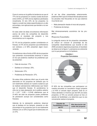 Cuaderno de Investigación No. 76



Como lo vemos en la gráﬁca la tendencia es que el    Al ver las cifras presentadas anteriormente,
77% de los proyectos en nuestra ciudad alcanzan      podemos inferir que en el desarrollo de aplicaciones
entre el 80% y el 100% de los objetivos planteados   los pecados más frecuentes en los que estamos
inicialmente. El otro 23% de los proyectos no        incurriendo son:
logran a cumplir las metas especiﬁcadas en un alto
porcentaje y son aplicaciones que tienden a no ser   •    Mala planeación desde el inicio del proyecto.
exitosas.                                            •    Problemas de tiempo.

En este orden de ideas encontramos información       Mal dimensionamiento económico de los pro-
acerca de cómo las compañías de desarrollo           yectos.
percibían el resultado del proyecto y nos
                                                     Proyectos Cancelados
encontramos con lo siguiente:
                                                     La pregunta acerca de los proyectos cancelados
El 11% de los proyectos pueden considerarse un       se enfocó en conocer el porcentaje de las
fracaso, el 31% de los proyectos que enfrentamos     compañías desarrolladoras que durante el año
son exitosos y el 58% presentan algún incon-         2008 cancelaron algún(os) proyecto(s), el resultado
veniente.                                            se observa en la ﬁgura 1 y pensamos es coherente
                                                     con lo que pensamos en la hipótesis.
Si analizamos más a fondo el 58% de los proyectos
                                                                         FIGURA 1
que presentan inconvenientes tenemos 4 rubros                       Proyectos Cancelados
en los que podemos clasiﬁcar los problemas que
se presentan:

•   Falta de recursos: 17%.

•   Desfase en el tiempo: 25%.

•   Sobrecosto: 21%.

•   Problemas de Planeación: 37%.

De estas cifras podemos inferir que el punto más
alarmante en los proyectos de software que no
son totalmente exitosos en nuestra ciudad es que
se realizan planeaciones defectuosas que hacen       El 60% de las compañías que participaron en
que el desarrollo fracase. Si ponderamos la          nuestra encuesta no cancelaron ningún proyecto
cifra de la mala planeación de la gráﬁca anterior    y el 40% si cancelo algún proyecto. Este es un
X = 0.37 * 0.58 = 0.2146 obtenemos que el            índice alentador si miramos que del 40% de estos
21.46% del total de proyectos posee problemas        proyectos, el 75% se cancelo porque se hizo un
de planeación aunque son considerados como           estudio de factibilidad y se determino que no era
fracasos.                                            conveniente realizar el proyecto.

Además de la planeación podemos observar                      Estudio de
                                                                                   Alta desviación del
que el desfase en los tiempos, presenta un alto          Factibilidad al inicio
                                                                                   costo del proyecto
porcentaje en los proyectos que no son totalmente               del PY
exitosos con un 25% al igual que el sobrecosto con               75%                         25%
un 21%.



                                                                                                         261
 