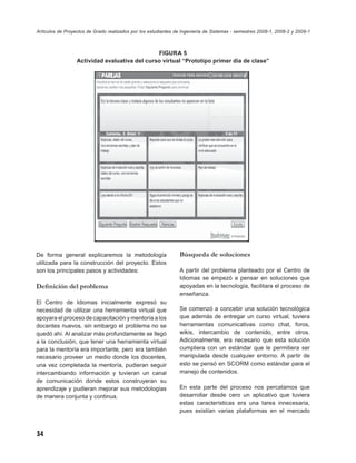 Artículos de Proyectos de Grado realizados por los estudiantes de Ingeniería de Sistemas - semestres 2008-1, 2008-2 y 2009-1



                                               FIGURA 5
                  Actividad evaluativa del curso virtual “Prototipo primer día de clase”




De forma general explicaremos la metodología                    Búsqueda de soluciones
utilizada para la construcción del proyecto. Estos
son los principales pasos y actividades:                        A partir del problema planteado por el Centro de
                                                                Idiomas se empezó a pensar en soluciones que
Deﬁnición del problema                                          apoyadas en la tecnología, facilitara el proceso de
                                                                enseñanza.
El Centro de Idiomas inicialmente expresó su
necesidad de utilizar una herramienta virtual que               Se comenzó a concebir una solución tecnológica
apoyara el proceso de capacitación y mentoría a los             que además de entregar un curso virtual, tuviera
docentes nuevos, sin embargo el problema no se                  herramientas comunicativas como chat, foros,
quedó ahí. Al analizar más profundamente se llegó               wikis, intercambio de contenido, entre otros.
a la conclusión, que tener una herramienta virtual              Adicionalmente, era necesario que esta solución
para la mentoría era importante, pero era también               cumpliera con un estándar que le permitiera ser
necesario proveer un medio donde los docentes,                  manipulada desde cualquier entorno. A partir de
una vez completada la mentoría, pudieran seguir                 esto se pensó en SCORM como estándar para el
intercambiando información y tuvieran un canal                  manejo de contenidos.
de comunicación donde estos construyeran su
aprendizaje y pudieran mejorar sus metodologías                 En esta parte del proceso nos percatamos que
de manera conjunta y continua.                                  desarrollar desde cero un aplicativo que tuviera
                                                                estas características era una tarea innecesaria,
                                                                pues existían varias plataformas en el mercado



34
 