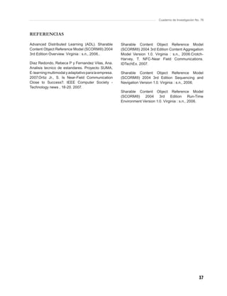 Cuaderno de Investigación No. 76



REFERENCIAS

Advanced Distributed Learning (ADL). Sharable         Sharable Content Object Reference Model
Content Object Reference Model (SCORM®) 2004          (SCORM®) 2004 3rd Edition Content Aggregation
3rd Edition Overview. Virginia : s.n., 2006..         Model Version 1.0. Virginia : s.n., 2006.Crotch-
                                                      Harvey, T. NFC-Near Field Communications.
Diaz Redondo, Rebeca P y Fernandez Vilas, Ana.        IDTechEx. 2007.
Analisis tecnico de estandares. Proyecto SUMA,
E-learning multimodal y adaptativo para la empresa.   Sharable Content Object Reference Model
2007.Ortiz Jr., S. Is Near-Field Communication        (SCORM®) 2004 3rd Edition Sequencing and
Close to Success?. IEEE Computer Society -            Navigation Version 1.0. Virginia : s.n., 2006.
Technology news , 18-20. 2007.
                                                      Sharable Content Object Reference Model
                                                      (SCORM®) 2004 3rd Edition Run-Time
                                                      Environment Version 1.0. Virginia : s.n., 2006.




                                                                                                        37
 