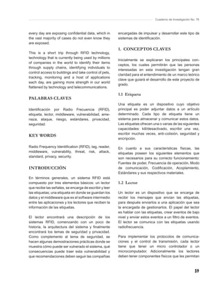 Cuaderno de Investigación No. 76



every day are exposing conﬁdential data, which in       encargadas de impulsar y desarrollar este tipo de
the vast majority of cases do not even know they        sistemas de identiﬁcación.
are exposed.
                                                        1. CONCEPTOS CLAVES
This is a short trip through RFID technology,
technology that is currently being used by millions
                                                        Inicialmente se explicaran los principales con-
of companies in the world to identify their items
                                                        ceptos, los cuales permitirán que las personas
through supply chains, identifying individuals to
                                                        interesadas en esta investigación tengan gran
control access to buildings and take control of pets,
                                                        claridad para el entendimiento de un marco teórico
tracking, monitoring and a host of applications
                                                        clave que guiará el desarrollo de este proyecto de
each day, are gaining more strength in our world
                                                        grado.
ﬂattened by technology and telecommunications.
                                                        1.1 Etiqueta
PALABRAS CLAVES
                                                        Una etiqueta es un dispositivo cuyo objetivo
Identiﬁcación por Radio Frecuencia (RFID),              principal es poder adjuntar datos a un artículo
etiqueta, lector, middleware, vulnerabilidad, ame-      determinado. Cada tipo de etiqueta tiene un
naza, ataque, riesgo, estándares, privacidad,           sistema para almacenar y comunicar estos datos.
seguridad.                                              Las etiquetas ofrecen una o varias de las siguientes
                                                        capacidades: kill/desactivado, escribir una vez,
                                                        escribir muchas veces, anti-colisión, seguridad y
KEY WORDS
                                                        encripción.

Radio Frequency Identiﬁcation (RFID), tag, reader,      En cuanto a sus características físicas, las
middleware, vulnerability, threat, risk, attack,        etiquetas poseen los siguientes elementos que
standard, privacy, security.                            son necesarios para su correcto funcionamiento:
                                                        Fuentes de poder, Frecuencia de operación, Modo
INTRODUCCIÓN                                            de comunicación, Codiﬁcación, Acoplamiento,
                                                        Estándares y sus respectivos materiales.
En términos generales, un sistema RFID está
compuesto por tres elementos básicos: un lector         1.2 Lector
que recibe las señales, se encarga de escribir y leer
las etiquetas; una etiqueta en donde se guardan los     Un lector es un dispositivo que se encarga de
datos y el middleware que es el software intermedio     recibir los mensajes que envían las etiquetas,
entre las aplicaciones y los lectores que reciben la    para después enviarlos a una aplicación que sea
información de las etiquetas.                           la encargada de gestionarlos. El papel del lector
                                                        es hablar con las etiquetas, crear eventos de bajo
El lector encontrará una descripción de los             nivel y enviar estos eventos a un ﬁltro de eventos.
sistemas RFID, comenzando con un poco de                El lector se comunica con las etiquetas usando
historia, la arquitectura del sistema y ﬁnalmente       radiofrecuencia.
encontrará los temas de seguridad y privacidad.
Como complemento al tema de seguridad, se               Para implementar los protocolos de comunica-
hacen algunas demostraciones prácticas donde se         ciones y el control de transmisión, cada lector
muestra cómo puede ser vulnerado el sistema, qué        tiene que tener un micro controlador o un
consecuencias puede traer esta vulnerabilidad y         microcomputador. Adicionalmente los lectores
que recomendaciones deben seguir las compañías          deben tener componentes físicos que les permitan



                                                                                                           39
 