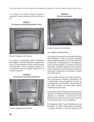 Artículos de Proyectos de Grado realizados por los estudiantes de Ingeniería de Sistemas - semestres 2008-1, 2008-2 y 2009-1



En la ﬁgura 6 se puede observar cuando el                                             FIGURA 9
estudiante 1 pasa el carné por el lector por primera                             El carné es cargado
vez.

                     FIGURA 7
     El software solicita nuevamente el carné




                                                                Fuente: Fotografía John Ramírez

                                                                2.5 Análisis de Resultados

Fuente: Fotografía John Ramírez                                 Las pruebas evidenciaron serios problemas sobre
                                                                esta tecnología, en ellas se pudieron comprobar
En la ﬁgura 7 la aplicación solicita nuevamente                 varios riesgos existentes como la manipulación de
una validación del carné después de ingresarle el               la frecuencia, la manipulación de las etiquetas y
dinero. En ese instante es donde se pasa el carné               como se puede engañar a un sistema por falta de
del estudiante 2 como lo muestra la ﬁgura 8. Y                  veriﬁcación. También evidencia serias amenazas
la aplicación hace una recarga exitosa como lo                  como la revelación de información por usuarios no
muestra la ﬁgura 9.                                             autorizados, suplantación de identidad y ataques
                                                                de intrusión pasiva.
                   FIGURA 8
       Acercando el carné del estudiante 2                      Como se pudo observar, las pruebas llevadas a
                                                                cabo vislumbraron problemas relacionados con
                                                                la conservación de la privacidad de los datos en
                                                                la etiqueta ISO 14443-A Mifare, estos problemas
                                                                van desde observar los datos hasta efectuar
                                                                modiﬁcaciones sobre ellos.

                                                                En la primera prueba: “Bloqueo de frecuencia en la
                                                                etiqueta”, se mostró cómo los diferentes materiales
                                                                utilizados no impedían la comunicación entre
                                                                etiqueta y lector, salvo el aluminio, que no permitía
                                                                que el lector tuviese acceso a la etiqueta.

                                                                En la segunda prueba: “Lectura de datos ocultos en
                                                                la etiqueta”, se mostró cómo puede ser vulnerado
Fuente: Fotografía John Ramírez                                 un sistema de claves y cómo por medio de este



46
 