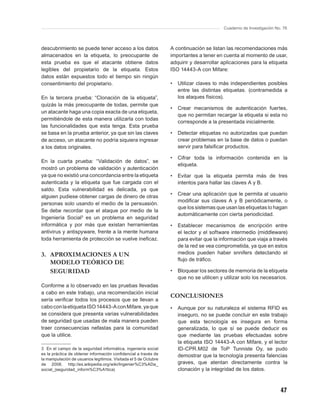 Cuaderno de Investigación No. 76



descubrimiento se puede tener acceso a los datos                  A continuación se listan las recomendaciones más
almacenados en la etiqueta, lo preocupante de                     importantes a tener en cuenta al momento de usar,
esta prueba es que el atacante obtiene datos                      adquirir y desarrollar aplicaciones para la etiqueta
legibles del propietario de la etiqueta. Estos                    ISO 14443-A con Mifare:
datos están expuestos todo el tiempo sin ningún
consentimiento del propietario.                                   •   Utilizar claves lo más independientes posibles
                                                                      entre las distintas etiquetas. (contramedida a
En la tercera prueba: “Clonación de la etiqueta”,                     los ataques físicos).
quizás la más preocupante de todas, permite que
                                                                  •   Crear mecanismos de autenticación fuertes,
un atacante haga una copia exacta de una etiqueta,
                                                                      que no permitan recargar la etiqueta si esta no
permitiéndole de esta manera utilizarla con todas
                                                                      corresponde a la presentada inicialmente.
las funcionalidades que esta tenga. Esta prueba
se basa en la prueba anterior, ya que sin las claves              •   Detectar etiquetas no autorizadas que puedan
de acceso, un atacante no podría siquiera ingresar                    crear problemas en la base de datos o puedan
a los datos originales.                                               servir para falsiﬁcar productos.

                                                                  •   Cifrar toda la información contenida en la
En la cuarta prueba: “Validación de datos”, se
                                                                      etiqueta.
mostró un problema de validación y autenticación
ya que no existió una concordancia entre la etiqueta              •   Evitar que la etiqueta permita más de tres
autenticada y la etiqueta que fue cargada con el                      intentos para hallar las claves A y B.
saldo. Esta vulnerabilidad es delicada, ya que
alguien pudiese obtener cargas de dinero de otras                 •   Crear una aplicación que le permita al usuario
                                                                      modiﬁcar sus claves A y B periódicamente, o
personas solo usando el medio de la persuasión.
                                                                      que los sistemas que usan las etiquetas lo hagan
Se debe recordar que el ataque por medio de la
                                                                      automáticamente con cierta periodicidad.
Ingeniería Social3 es un problema en seguridad
informática y por más que existan herramientas                    •   Establecer mecanismos de encripción entre
antivirus y antispyware, frente a la mente humana                     el lector y el software intermedio (middleware)
toda herramienta de protección se vuelve ineﬁcaz.                     para evitar que la información que viaja a través
                                                                      de la red se vea comprometida, ya que en estos
3. APROXIMACIONES A UN                                                medios pueden haber snnifers detectando el
                                                                      ﬂujo de tráﬁco.
   MODELO TEÓRICO DE
   SEGURIDAD                                                      •   Bloquear los sectores de memoria de la etiqueta
                                                                      que no se utilicen y utilizar solo los necesarios.
Conforme a lo observado en las pruebas llevadas
a cabo en este trabajo, una recomendación inicial
                                                                  CONCLUSIONES
sería veriﬁcar todos los procesos que se llevan a
cabo con la etiqueta ISO 14443-A con Mifare, ya que               •   Aunque por su naturaleza el sistema RFID es
se considera que presenta varias vulnerabilidades                     inseguro, no se puede concluir en este trabajo
de seguridad que usadas de mala manera pueden                         que esta tecnología es insegura en forma
traer consecuencias nefastas para la comunidad                        generalizada, lo que sí se puede deducir es
que la utilice.                                                       que mediante las pruebas efectuadas sobre
                                                                      la etiqueta ISO 14443-A con Mifare, y el lector
3 En el campo de la seguridad informática, ingeniería social          ID-CPR.M02 de ToP Tunniste Oy, se pudo
es la práctica de obtener información conﬁdencial a través de         demostrar que la tecnología presenta falencias
la manipulación de usuarios legítimos. Visitada el 5 de Octubre
de 2008. http://es.wikipedia.org/wiki/Ingenier%C3%ADa_                graves, que atentan directamente contra la
social_(seguridad_inform%C3%A1tica)                                   clonación y la integridad de los datos.



                                                                                                                       47
 
