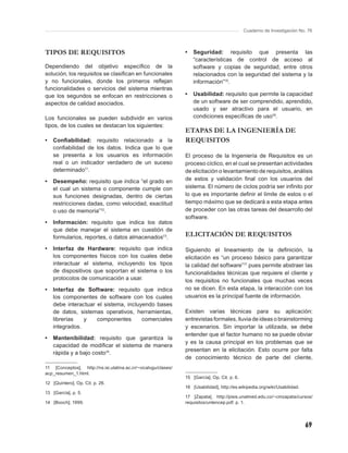Cuaderno de Investigación No. 76



TIPOS DE REQUISITOS                                             •   Seguridad: requisito que presenta las
                                                                    “características de control de acceso al
Dependiendo del objetivo especíﬁco de la                            software y copias de seguridad, entre otros
solución, los requisitos se clasiﬁcan en funcionales                relacionados con la seguridad del sistema y la
y no funcionales, donde los primeros reﬂejan                        información”15.
funcionalidades o servicios del sistema mientras
que los segundos se enfocan en restricciones o                  •   Usabilidad: requisito que permite la capacidad
aspectos de calidad asociados.                                      de un software de ser comprendido, aprendido,
                                                                    usado y ser atractivo para el usuario, en
Los funcionales se pueden subdividir en varios                      condiciones especíﬁcas de uso16.
tipos, de los cuales se destacan los siguientes:
                                                                ETAPAS DE LA INGENIERÍA DE
•   Conﬁabilidad: requisito relacionado a la                    REQUISITOS
    conﬁabilidad de los datos. Indica que lo que
    se presenta a los usuarios es información                   El proceso de la Ingeniería de Requisitos es un
    real o un indicador verdadero de un suceso                  proceso cíclico, en el cual se presentan actividades
    determinado11.                                              de elicitación o levantamiento de requisitos, análisis
•   Desempeño: requisito que indica “el grado en                de estos y validación ﬁnal con los usuarios del
    el cual un sistema o componente cumple con                  sistema. El número de ciclos podría ser inﬁnito por
    sus funciones designadas, dentro de ciertas                 lo que es importante deﬁnir el límite de estos o el
    restricciones dadas, como velocidad, exactitud              tiempo máximo que se dedicará a esta etapa antes
    o uso de memoria”12.                                        de proceder con las otras tareas del desarrollo del
                                                                software.
•   Información: requisito que indica los datos
    que debe manejar el sistema en cuestión de
    formularios, reportes, o datos almacenados13.               ELICITACIÓN DE REQUISITOS
•   Interfaz de Hardware: requisito que indica                  Siguiendo el lineamiento de la deﬁnición, la
    los componentes físicos con los cuales debe                 elicitación es “un proceso básico para garantizar
    interactuar el sistema, incluyendo los tipos                la calidad del software”17 pues permite abstraer las
    de dispositivos que soportan el sistema o los               funcionalidades técnicas que requiere el cliente y
    protocolos de comunicación a usar.                          los requisitos no funcionales que muchas veces
•   Interfaz de Software: requisito que indica                  no se dicen. En esta etapa, la interacción con los
    los componentes de software con los cuales                  usuarios es la principal fuente de información.
    debe interactuar el sistema, incluyendo bases
    de datos, sistemas operativos, herramientas,                Existen varias técnicas para su aplicación:
    librerías   y    componentes       comerciales              entrevistas formales, lluvia de ideas o brainstorming
    integrados.                                                 y escenarios. Sin importar la utilizada, se debe
                                                                entender que el factor humano no se puede obviar
•   Mantenibilidad: requisito que garantiza la
                                                                y es la causa principal en los problemas que se
    capacidad de modiﬁcar el sistema de manera
                                                                presentan en la elicitación. Esto ocurre por falta
    rápida y a bajo costo14.
                                                                de conocimiento técnico de parte del cliente,
11 [Conceptos], http://ns.isi.ulatina.ac.cr/~vicalvgu/clases/
acp_resumen_1.html.
                                                                15 [García]. Op. Cit. p. 6.
12 [Quintero]. Op. Cit. p. 26.
                                                                16 [Usabilidad], http://es.wikipedia.org/wiki/Usabilidad.
13 [García], p. 5.
                                                                17 [Zapata], http://pisis.unalmed.edu.co/~cmzapata/cursos/
14 [Booch]; 1999.                                               requisitos/unlencep.pdf. p. 1.




                                                                                                                            69
 