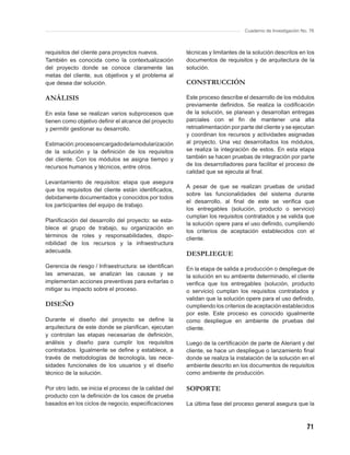 Cuaderno de Investigación No. 76



requisitos del cliente para proyectos nuevos.           técnicas y limitantes de la solución descritos en los
También es conocida como la contextualización           documentos de requisitos y de arquitectura de la
del proyecto donde se conoce claramente las             solución.
metas del cliente, sus objetivos y el problema al
que desea dar solución.                                 CONSTRUCCIÓN

ANÁLISIS                                                Este proceso describe el desarrollo de los módulos
                                                        previamente deﬁnidos. Se realiza la codiﬁcación
En esta fase se realizan varios subprocesos que         de la solución, se planean y desarrollan entregas
tienen como objetivo deﬁnir el alcance del proyecto     parciales con el ﬁn de mantener una alta
y permitir gestionar su desarrollo.                     retroalimentación por parte del cliente y se ejecutan
                                                        y coordinan los recursos y actividades asignadas
Estimación: proceso encargado de la modularización      al proyecto. Una vez desarrollados los módulos,
de la solución y la deﬁnición de los requisitos         se realiza la integración de estos. En esta etapa
del cliente. Con los módulos se asigna tiempo y         también se hacen pruebas de integración por parte
recursos humanos y técnicos, entre otros.               de los desarrolladores para facilitar el proceso de
                                                        calidad que se ejecuta al ﬁnal.
Levantamiento de requisitos: etapa que asegura
                                                        A pesar de que se realizan pruebas de unidad
que los requisitos del cliente están identiﬁcados,
                                                        sobre las funcionalidades del sistema durante
debidamente documentados y conocidos por todos
                                                        el desarrollo, al ﬁnal de este se veriﬁca que
los participantes del equipo de trabajo.
                                                        los entregables (solución, producto o servicio)
                                                        cumplan los requisitos contratados y se valida que
Planiﬁcación del desarrollo del proyecto: se esta-
                                                        la solución opere para el uso deﬁnido, cumpliendo
blece el grupo de trabajo, su organización en
                                                        los criterios de aceptación establecidos con el
términos de roles y responsabilidades, dispo-
                                                        cliente.
nibilidad de los recursos y la infraestructura
adecuada.
                                                        DESPLIEGUE
Gerencia de riesgo / Infraestructura: se identiﬁcan     En la etapa de salida a producción o despliegue de
las amenazas, se analizan las causas y se               la solución en su ambiente determinado, el cliente
implementan acciones preventivas para evitarlas o       veriﬁca que los entregables (solución, producto
mitigar su impacto sobre el proceso.                    o servicio) cumplan los requisitos contratados y
                                                        validan que la solución opere para el uso deﬁnido,
DISEÑO                                                  cumpliendo los criterios de aceptación establecidos
                                                        por este. Este proceso es conocido igualmente
Durante el diseño del proyecto se deﬁne la              como despliegue en ambiente de pruebas del
arquitectura de este donde se planiﬁcan, ejecutan       cliente.
y controlan las etapas necesarias de deﬁnición,
análisis y diseño para cumplir los requisitos           Luego de la certiﬁcación de parte de Aleriant y del
contratados. Igualmente se deﬁne y establece, a         cliente, se hace un despliegue o lanzamiento ﬁnal
través de metodologías de tecnología, las nece-         donde se realiza la instalación de la solución en el
sidades funcionales de los usuarios y el diseño         ambiente descrito en los documentos de requisitos
técnico de la solución.                                 como ambiente de producción.

Por otro lado, se inicia el proceso de la calidad del   SOPORTE
producto con la deﬁnición de los casos de prueba
basados en los ciclos de negocio, especiﬁcaciones       La última fase del proceso general asegura que la



                                                                                                            71
 