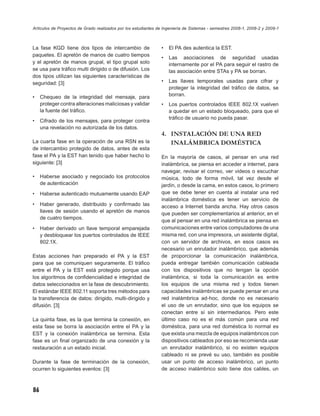 Artículos de Proyectos de Grado realizados por los estudiantes de Ingeniería de Sistemas - semestres 2008-1, 2008-2 y 2009-1



La fase KGD tiene dos tipos de intercambio de                   •   El PA des autentica la EST.
paquetes. El apretón de manos de cuatro tiempos
                                                                •   Las asociaciones de seguridad usadas
y el apretón de manos grupal, el tipo grupal solo                   internamente por el PA para seguir el rastro de
se usa para tráﬁco multi dirigido o de difusión. Los                las asociación entre STAs y PA se borran.
dos tipos utilizan las siguientes características de
seguridad: [3]                                                  •   Las llaves temporales usadas para cifrar y
                                                                    proteger la integridad del tráﬁco de datos, se
•    Chequeo de la integridad del mensaje, para                     borran.
     proteger contra alteraciones maliciosas y validar          •   Los puertos controlados IEEE 802.1X vuelven
     la fuente del tráﬁco.                                          a quedar en un estado bloqueado, para que el
                                                                    tráﬁco de usuario no pueda pasar.
•    Cifrado de los mensajes, para proteger contra
     una revelación no autorizada de los datos.
                                                                4. INSTALACIÓN DE UNA RED
La cuarta fase en la operación de una RSN es la                    INALÁMBRICA DOMÉSTICA
de intercambio protegido de datos, antes de esta
fase el PA y la EST han tenido que haber hecho lo               En la mayoría de casos, al pensar en una red
siguiente: [3]                                                  inalámbrica, se piensa en acceder a internet, para
                                                                navegar, revisar el correo, ver videos o escuchar
•    Haberse asociado y negociado los protocolos                música, todo de forma móvil, tal vez desde el
     de autenticación                                           jardín, o desde la cama, en estos casos, lo primero
•    Haberse autenticado mutuamente usando EAP                  que se debe tener en cuenta al instalar una red
                                                                inalámbrica doméstica es tener un servicio de
•    Haber generado, distribuido y conﬁrmado las                acceso a Internet banda ancha. Hay otros casos
     llaves de sesión usando el apretón de manos                que pueden ser complementarios al anterior, en el
     de cuatro tiempos.
                                                                que al pensar en una red inalámbrica se piensa en
•    Haber derivado un llave temporal emparejada                comunicaciones entre varios computadores de una
     y desbloquear los puertos controlados de IEEE              misma red, con una impresora, un asistente digital,
     802.1X.                                                    con un servidor de archivos, en esos casos es
                                                                necesario un enrutador inalámbrico, que además
Estas acciones han preparado el PA y la EST                     de proporcionar la comunicación inalámbrica,
para que se comuniquen seguramente. El tráﬁco                   pueda entregar también comunicación cableada
entre el PA y la EST está protegido porque usa                  con los dispositivos que no tengan la opción
los algoritmos de conﬁdencialidad e integridad de               inalámbrica, si toda la comunicación es entre
datos seleccionados en la fase de descubrimiento.               los equipos de una misma red y todos tienen
El estándar IEEE 802.11 soporta tres métodos para               capacidades inalámbricas se puede pensar en una
la transferencia de datos: dirigido, multi-dirigido y           red inalámbrica ad-hoc, donde no es necesario
difusión. [3]                                                   el uso de un enrutador, sino que los equipos se
                                                                conectan entre sí sin intermediarios. Pero este
La quinta fase, es la que termina la conexión, en               último caso no es el más común para una red
esta fase se borra la asociación entre el PA y la               doméstica, para una red doméstica lo normal es
EST y la conexión inalámbrica se termina. Esta                  que exista una mezcla de equipos inalámbricos con
fase es un ﬁnal organizado de una conexión y la                 dispositivos cableados por eso se recomienda usar
restauración a un estado inicial.                               un enrutador inalámbrico, si no existen equipos
                                                                cableado ni se prevé su uso, también es posible
Durante la fase de terminación de la conexión,                  usar un punto de acceso inalámbrico, un punto
ocurren lo siguientes eventos: [3]                              de acceso inalámbrico solo tiene dos cables, un



86
 