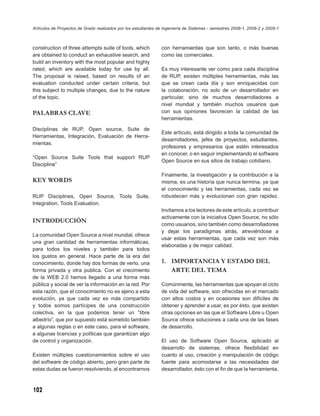 Artículos de Proyectos de Grado realizados por los estudiantes de Ingeniería de Sistemas - semestres 2008-1, 2008-2 y 2009-1



construction of three attempts suite of tools, which            con herramientas que son tanto, o más buenas
are obtained to conduct an exhaustive search, and               como las comerciales.
build an inventory with the most popular and highly
rated, which are available today for use by all.                Es muy interesante ver como para cada disciplina
The proposal is raised, based on results of an                  de RUP, existen múltiples herramientas, más las
evaluation conducted under certain criteria, but                que se crean cada día y son enriquecidas con
this subject to multiple changes, due to the nature             la colaboración, no solo de un desarrollador en
of the topic.                                                   particular, sino de muchos desarrolladores a
                                                                nivel mundial y también muchos usuarios que
PALABRAS CLAVE                                                  con sus opiniones favorecen la calidad de las
                                                                herramientas.

Disciplinas de RUP, Open source, Suite de
                                                                Este artículo, está dirigido a toda la comunidad de
Herramientas, Integración, Evaluación de Herra-
                                                                desarrolladores, jefes de proyectos, estudiantes,
mientas.
                                                                profesores y empresarios que estén interesados
                                                                en conocer, o en seguir implementando el software
“Open Source Suite Tools that support RUP
                                                                Open Source en sus sitios de trabajo cotidiano.
Discipline”

                                                                Finalmente, la investigación y la contribución a la
KEY WORDS                                                       misma, es una historia que nunca termina, ya que
                                                                el conocimiento y las herramientas, cada vez se
RUP Disciplines, Open Source, Tools Suite,                      robustecen más y evolucionan con gran rapidez.
Integration, Tools Evaluation.
                                                                Invitamos a los lectores de este artículo, a contribuir
                                                                activamente con la iniciativa Open Source, no sólo
INTRODUCCIÓN
                                                                como usuarios, sino también como desarrolladores
                                                                y dejar los paradigmas atrás, atreviéndose a
La comunidad Open Source a nivel mundial, ofrece
                                                                usar estas herramientas, que cada vez son más
una gran cantidad de herramientas informáticas,
                                                                elaboradas y de mejor calidad.
para todos los niveles y también para todos
los gustos en general. Hace parte de la era del
conocimiento, donde hay dos formas de verlo, una                1. IMPORTANCIA Y ESTADO DEL
forma privada y otra publica. Con el crecimiento                   ARTE DEL TEMA
de la WEB 2.0 hemos llegado a una forma más
pública y social de ver la información en la red. Por           Comúnmente, las herramientas que apoyan el ciclo
esta razón, que el conocimiento no es ajeno a esta              de vida del software, son ofrecidas en el mercado
evolución, ya que cada vez es más compartido                    con altos costos y en ocasiones son difíciles de
y todos somos partícipes de una construcción                    obtener y aprender a usar, es por ésto, que existen
colectiva, en la que podemos tener un “libre                    otras opciones en las que el Software Libre u Open
albedrío”, que por supuesto está sometido también               Source ofrece soluciones a cada una de las fases
a algunas reglas o en este caso, para el software,              de desarrollo.
a algunas licencias y políticas que garantizan algo
de control y organización.                                      El uso de Software Open Source, aplicado al
                                                                desarrollo de sistemas, ofrece ﬂexibilidad en
Existen múltiples cuestionamientos sobre el uso                 cuanto al uso, creación y manipulación de código
del software de código abierto, pero gran parte de              fuente para acomodarse a las necesidades del
estas dudas se fueron resolviendo, al encontrarnos              desarrollador, ésto con el ﬁn de que la herramienta,



102
 