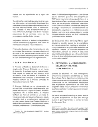 Cuaderno de Investigación No. 76



cumpla con las expectativas de la lógica del              Ahora El software de código abierto u Open Source
negocio.                                                  es una alternativa que unida a las disciplinas de
                                                          RUP conforma un proyecto que puede hacer de la
También se ha encontrado que algunas empresas,            ingeniería de software un proceso en el que se busca
han sido reacias a la implantación de software libre      hacer que los programas evolucionen y se nutran
para desarrollar sus procesos y manejar uno de los        con la contribución de los usuarios que manipulan
recursos más importantes, como la información;            el código, y se disminuyan considerablemente los
ésto, se debe a la falta de conocimiento que se           costos de los proyectos, es un modelo recursivo de
tiene del mercado, tanto por parte de las empresas        trabajo , que invita tanto a desarrolladores como a
proveedoras de los servicios, como por las                otros participantes a hacer uso de la iniciativa que
empresas contratistas de los mismos.                      plantearemos más adelante.

Se presenta entonces, la adquisición de productos         La idea que late detrás del Código Abierto (open
caros e innecesarios que generan altos costos de          source) es sencilla: cuando los programadores
información consultoría y subcontratación.                en internet pueden leer, modiﬁcar y redistribuir el
                                                          código fuente de un programa, éste evoluciona, se
Finalmente, el uso de estas herramientas, no solo         desarrolla y mejora. Los usuarios lo adaptan a sus
proporciona libertades para los desarrolladores, si       necesidades, corrigen sus errores. Y esto puede
no que a su vez, se pueden encontrar mejoras en           ocurrir a tal velocidad que el que está acostumbrado
cuanto a la calidad, aspecto que en ocasiones, no es      al ritmo de desarrollo de los programas comerciales
de claro entendimiento para las organizaciones.           no lo puede concebir 2.

2. RUP Y OPEN SOURCE                                      3. OBTENCIÓN Y METODOLOGÍA
El Proceso Uniﬁcado de Desarrollo Software o
                                                             DEL INVENTARIO DE
simplemente, Proceso Uniﬁcado, es un marco                   HERRAMIENTAS
de desarrollo de software, que se caracteriza por
estar dirigido por casos de uso, centrado en la           Durante el desarrollo de esta investigación,
arquitectura y por ser iterativo e incremental. El        encontramos direcciones electrónicas que como
reﬁnamiento más conocido y documentado del                Sourceforge, Tigris, Open Source, Softonic, entre
Proceso Uniﬁcado es el Proceso Uniﬁcado de                otras que se dedican exclusivamente a la iniciativa
Rational o simplemente RUP.                               open source y a sus contribuciones, hay páginas
                                                          web de proyectos especíﬁcos en las cuales esta
El Proceso Uniﬁcado no es simplemente un                  disponible todo el código fuente de las herramientas
proceso, sino un marco de trabajo extensible que          que hacen parte del inventario que construimos en
puede ser adaptado a organizaciones o proyectos           nuestro trabajo.
especíﬁcos. De la misma forma, el Proceso
Uniﬁcado de Rational, también es un marco de              Se obtuvo mucha información y se podría realizar
trabajo extensible, por lo que muchas veces resulta       un gestor de contenidos con este tema en sí ya
imposible, decir si un reﬁnamiento particular del         que es de gran importancia y se suma a la era de
proceso ha sido derivado del Proceso Uniﬁcado o           la información libre.
del RUP. Por dicho motivo, los dos nombres suelen
utilizarse para referirse a un mismo concepto1.
                                                          2 Información sobre Open Source tomada de la página http://
                                                          www.altavoz.net/prontus_altavoz/antialone.html?page=http://
1 Tomado de http://es.wikipedia.org/wiki/RUP,   simples   w w w.altavoz.net /prontus _ altavoz /site/ar tic /20 0 6030 4/
deﬁniciones de RUP.                                       pags/20060304151415.html




                                                                                                                   103
 