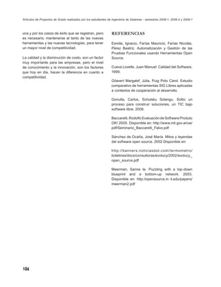 Artículos de Proyectos de Grado realizados por los estudiantes de Ingeniería de Sistemas - semestres 2008-1, 2008-2 y 2009-1



una y por los casos de éxito que se registran, pero             REFERENCIAS
es necesario, mantenerse al tanto de las nuevas
herramientas y las nuevas tecnologías, para tener               Esmite, Ignacio, Farías Mauricio, Farías Nicolás,
un mayor nivel de competitividad.                               Pérez Beatriz. Automatización y Gestión de las
                                                                Pruebas Funcionales usando Herramientas Open
La calidad y la disminución de costo, son un factor             Source.
muy importante para las empresas, pero el nivel
de conocimiento y la innovación, son los factores               Cueva Lovelle, Juan Manuel. Calidad del Software,
que hoy en día, hacen la diferencia en cuanto a                 1999.
competitividad.
                                                                Gilavert Margalef, Júlia, Puig Polo Càrol. Estudio
                                                                comparativo de herramientas SIG Libres aplicadas
                                                                a contextos de cooperación al desarrollo.

                                                                Gonulla, Carlos, Schulsku Solangu. Soltic un
                                                                proceso para construir soluciones, un TIC bajo
                                                                software libre. 2008.

                                                                Baccarelli, Rodolfo Evaluación de Software Produto
                                                                OK! 2005. Disponible en: http://www.inti.gov.ar/ue/
                                                                pdf/Seminario_Baccarelli_Falvo.pdf

                                                                Sánchez de Ocaña, José María. Mitos y leyendas
                                                                del software open source. 2002 Disponible en:

                                                                ht tp://banners.noticiasdot.com/termometro/
                                                                boletines/docs/consultoras/evolucy/2002/evolucy_
                                                                open_source.pdf

                                                                Meerman, Sanne te. Puzzling with a top-down
                                                                blueprint and a bottom-up network. 2003.
                                                                Disponible en: http://opensource.m it.edu/papers/
                                                                meerman2.pdf




106
 