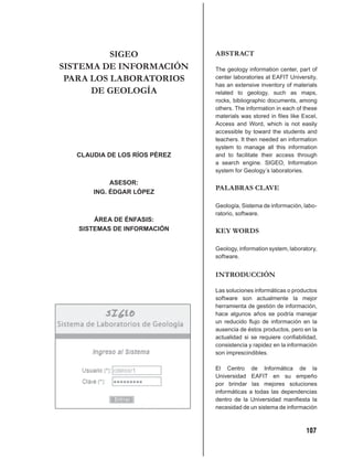 SIGEO               ABSTRACT
SISTEMA DE INFORMACIÓN        The geology information center, part of
 PARA LOS LABORATORIOS        center laboratories at EAFIT University,
                              has an extensive inventory of materials
      DE GEOLOGÍA             related to geology, such as maps,
                              rocks, bibliographic documents, among
                              others. The information in each of these
                              materials was stored in ﬁles like Excel,
                              Access and Word, which is not easily
                              accessible by toward the students and
                              teachers. It then needed an information
                              system to manage all this information
  CLAUDIA DE LOS RÍOS PÉREZ   and to facilitate their access through
                              a search engine. SIGEO, Information
                              system for Geology´s laboratories.

           ASESOR:
                              PALABRAS CLAVE
      ING. ÉDGAR LÓPEZ

                              Geología, Sistema de información, labo-
                              ratorio, software.
       ÁREA DE ÉNFASIS:
   SISTEMAS DE INFORMACIÓN    KEY WORDS

                              Geology, information system, laboratory,
                              software.


                              INTRODUCCIÓN

                              Las soluciones informáticas o productos
                              software son actualmente la mejor
                              herramienta de gestión de información,
                              hace algunos años se podría manejar
                              un reducido ﬂujo de información en la
                              ausencia de éstos productos, pero en la
                              actualidad si se requiere conﬁabilidad,
                              consistencia y rapidez en la información
                              son imprescindibles.

                              El Centro de Informática de la
                              Universidad EAFIT en su empeño
                              por brindar las mejores soluciones
                              informáticas a todas las dependencias
                              dentro de la Universidad maniﬁesta la
                              necesidad de un sistema de información



                                                                 107
 