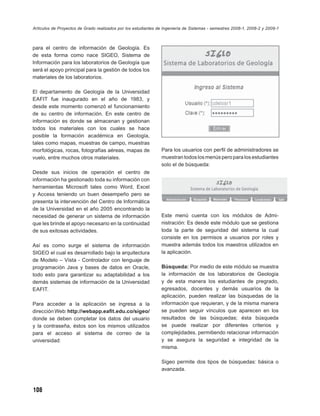 Artículos de Proyectos de Grado realizados por los estudiantes de Ingeniería de Sistemas - semestres 2008-1, 2008-2 y 2009-1



para el centro de información de Geología. Es
de esta forma como nace SIGEO, Sistema de
Información para los laboratorios de Geología que
será el apoyo principal para la gestión de todos los
materiales de los laboratorios.

El departamento de Geología de la Universidad
EAFIT fue inaugurado en el año de 1983, y
desde este momento comenzó el funcionamiento
de su centro de información. En este centro de
información es donde se almacenan y gestionan
todos los materiales con los cuales se hace
posible la formación académica en Geología,
tales como mapas, muestras de campo, muestras
morfológicas, rocas, fotografías aéreas, mapas de               Para los usuarios con perﬁl de administradores se
vuelo, entre muchos otros materiales.                           muestran todos los menús pero para los estudiantes
                                                                solo el de búsqueda:
Desde sus inicios de operación el centro de
información ha gestionado toda su información con
herramientas Microsoft tales como Word, Excel
y Access teniendo un buen desempeño pero se
presenta la intervención del Centro de Informática
de la Universidad en el año 2005 encontrando la
necesidad de generar un sistema de información                  Este menú cuenta con los módulos de Admi-
que les brinde el apoyo necesario en la continuidad             nistración: Es desde este módulo que se gestiona
de sus exitosas actividades.                                    toda la parte de seguridad del sistema la cual
                                                                consiste en los permisos a usuarios por roles y
Así es como surge el sistema de información                     muestra además todos los maestros utilizados en
SIGEO el cual es desarrollado bajo la arquitectura              la aplicación.
de Modelo – Vista - Controlador con lenguaje de
programación Java y bases de datos en Oracle,                   Búsqueda: Por medio de este módulo se muestra
todo esto para garantizar su adaptabilidad a los                la información de los laboratorios de Geología
demás sistemas de información de la Universidad                 y de esta manera los estudiantes de pregrado,
EAFIT.                                                          egresados, docentes y demás usuarios de la
                                                                aplicación, pueden realizar las búsquedas de la
Para acceder a la aplicación se ingresa a la                    información que requieran, y de la misma manera
dirección Web: http://webapp.eaﬁt.edu.co/sigeo/                 se pueden seguir vínculos que aparecen en los
donde se deben completar los datos del usuario                  resultados de las búsquedas; ésta búsqueda
y la contraseña, éstos son los mismos utilizados                se puede realizar por diferentes criterios y
para el acceso al sistema de correo de la                       complejidades, permitiendo relacionar información
universidad:                                                    y se asegura la seguridad e integridad de la
                                                                misma.

                                                                Sigeo permite dos tipos de búsquedas: básica o
                                                                avanzada.



108
 