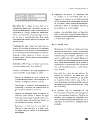 Cuaderno de Investigación No. 76



                                                        •   Integración del módulo de préstamos con
                                                            la biblioteca de la universidad, cada día la
                                                            integración de aplicaciones es más importante y
                                                            SIGEO integrado a las búsquedas y préstamos
                                                            de la biblioteca de la Universidad ampliaría su
Materiales: Es el modulo principal de la admi-              potencial de apoyo a estudiantes, docentes y
nistración del sistema de información, porque es            administrativos de la universidad.
desde donde se gestiona toda la información de los
laboratorios de Geología, se realizan: inserciones,     •   Acceso a la aplicación desde un dispositivo
retiros, modiﬁcaciones, actualizaciones y búsque-           móvil; la utilización de la aplicación desde un
das de todo el material disponible. Solo desde              dispositivo móvil permitirá mayor disponibilidad
éste modulo se pueden realizar los cambios a la             y usabilidad de la aplicación.
aplicación web.
                                                        CONCLUSIONES
Préstamos: En este módulo se implementa un
sistema de control del préstamo de los materiales       •   El centro de información de los laboratorios de
de los laboratorios de Geología, con independencia          geología funcionaba muy bien sin el sistema de
de los realizados en la biblioteca de la universidad.       información, Sigeo, pero requería la disposición
Se pueden realizar préstamos de libros, proyectos           constante del personal de los laboratorios para
de grado, mapas y demás implementos y materiales            que los estudiantes o interesados en búsquedas
de los laboratorios.                                        de los diferentes materiales pudieran acceder a
                                                            ellos. Se garantiza entonces con el sistema la
Contáctenos: Módulo que permite dar sugerencias             disponibilidad de la información las 24 horas del
o comentarios generales de la aplicación.                   día, los 7 días de la semana, lo cual brinda un
                                                            mejor servicio.
Teniendo como base SIGEO se puede pensar en
varios desarrollos o mejoras para el futuro:            •   Por medio del modulo de administración del
                                                            sistema de información se podrá tener una
•   Insertar la fotografía de cada material, las            mejor gestión de los materiales, ya que antes
    búsquedas serian mucho más completas si se              se requerían muchos listados para uniﬁcar la
    mostrara la imagen del material buscado.                información de los materiales de los laboratorios,
                                                            pero ya la información esta centralizada y muy
•   Estadísticas, la utilización de estadísticas de
                                                            fácil de manejar.
    búsquedas y utilización del sistema seria de
    gran ayuda en la toma de decisiones.
                                                        •   El préstamo de los materiales de los
•   Reserva de materiales antes de realizar un              laboratorios se controlará mucho mejor, ya que
    préstamo, poder realizar la reserva de algún            antes se manejaban listados en Excel de las
    material antes de realizar su préstamo seria una        personas que prestaban los materiales, pero
    maravillosa opción del modulo de préstamo, ya           ahora quedará el registro de la persona con el
    que facilitaría su control y utilización.               documento de identiﬁcación y el tipo de material
                                                            prestado.
•   Generación de informes, la generación de
    informes es muy importante si se quiere tener
    un mayor control y manejo de la información
    almacenada.



                                                                                                            109
 