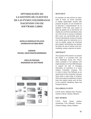 OPTIMIZACIÓN DE             RESUMEN
 LA GESTIÓN DE CLIENTES          El propósito de este artículo es expo-
DE LAS PYMES COLOMBIANAS         nerle al lector, en forma resumida,
                                 el trabajo desarrollado durante este
    HACIENDO USO DE              proyecto de grado, el cual consistió en

     SOFTWARE LIBRE              la selección e implementación de un
                                 software C.R.M libre para apoyar la
                                 tarea de gestión de la información de
                                 clientes de una Pyme colombiana. Esto
                                 con el ﬁn de dar a conocer el software
                                 libre como una oportunidad para las
                                 Pymes Colombianas, ya que en él existe
                                 una amplia gama de soluciones en la
    NATALIA GONZÁLEZ PALACIO
                                 cual se pueden apoyar las empresas
     JOHNNATAN ESTIBEN MERY      para adquirir herramientas que apoyen
                                 las áreas de cara al cliente como son:
                                 marketing, ventas y atención al cliente.
             ASESOR:
  RAFAEL DAVID RINCÓN BERMÚDEZ   ABSTRACT
                                 The purpose of this article is to present
                                 the reader, in a summary form, the
        ÁREA DE ÉNFASIS;         work developed during this Thesis,
                                 which consisted in the selection and
     INGENIERÍA DE SOFTWARE
                                 implementation of a Free CRM Software
                                 to support the task of managing
                                 information of customers of a small,
                                 medium Colombian company. This
                                 in order to show Free Software as an
                                 opportunity for this companies, because
                                 there exists a wide range of solutions
                                 which can support companies to acquire
                                 tools that support areas such as face
                                 to the customer: Marketing, Sales and
                                 Customer Service.

                                 PALABRAS CLAVES
                                 C.R.M, Pyme, Software libre, Proceso,
                                 Cambio Cultural, Clientes, Relación.

                                 KEY WORDS
                                 C.R.M.,    Pyme      (Small,    medium
                                 companies), Free Software, Process,
                                 Cultural Change, Clients, Relation.



                                                                      11
 