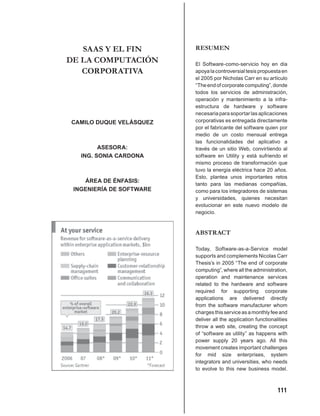 SAAS Y EL FIN          RESUMEN
DE LA COMPUTACIÓN         El Software-como-servicio hoy en día
   CORPORATIVA            apoya la controversial tesis propuesta en
                          el 2005 por Nicholas Carr en su artículo
                          “The end of corporate computing”, donde
                          todos los servicios de administración,
                          operación y mantenimiento a la infra-
                          estructura de hardware y software
                          necesaria para soportar las aplicaciones
CAMILO DUQUE VELÁSQUEZ    corporativas es entregada directamente
                          por el fabricante del software quien por
                          medio de un costo mensual entrega
                          las funcionalidades del aplicativo a
         ASESORA:         través de un sitio Web, convirtiendo al
   ING. SONIA CARDONA     software en Utility y está sufriendo el
                          mismo proceso de transformación que
                          tuvo la energía eléctrica hace 20 años.
                          Esto, plantea unos importantes retos
    ÁREA DE ÉNFASIS:
                          tanto para las medianas compañías,
 INGENIERÍA DE SOFTWARE   como para los integradores de sistemas
                          y universidades, quienes necesitan
                          evolucionar en este nuevo modelo de
                          negocio.


                          ABSTRACT

                          Today, Software-as-a-Service model
                          supports and complements Nicolas Carr
                          Thesis’s in 2005 “The end of corporate
                          computing”, where all the administration,
                          operation and maintenance services
                          related to the hardware and software
                          required for supporting corporate
                          applications are delivered directly
                          from the software manufacturer whom
                          charges this service as a monthly fee and
                          deliver all the application functionalities
                          throw a web site, creating the concept
                          of “software as utility” as happens with
                          power supply 20 years ago. All this
                          movement creates important challenges
                          for mid size enterprises, system
                          integrators and universities, who needs
                          to evolve to this new business model.



                                                                111
 