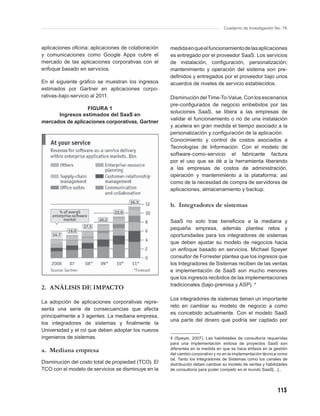 Cuaderno de Investigación No. 76



aplicaciones oﬁcina; aplicaciones de colaboración    medida en que el funcionamiento de las aplicaciones
y comunicaciones como Google Apps cubre el           es entregado por el proveedor SaaS. Los servicios
mercado de las aplicaciones corporativas con el      de instalación, conﬁguración, personalización,
enfoque basado en servicios.                         mantenimiento y operación del sistema son pre-
                                                     deﬁnidos y entregados por el proveedor bajo unos
En el siguiente gráﬁco se muestran los ingresos      acuerdos de niveles de servicio establecidos.
estimados por Gartner en aplicaciones corpo-
rativas-bajo-servicio al 2011.                       Disminución del Time-To-Value. Con los escenarios
                                                     pre-conﬁgurados de negocio embebidos por las
                  FIGURA 1
                                                     soluciones SaaS, se libera a las empresas de
      Ingresos estimados del SaaS en
                                                     validar el funcionamiento o no de una instalación
mercados de aplicaciones corporativas, Gartner
                                                     y acelera en gran medida el tiempo asociado a la
                                                     personalización y conﬁguración de la aplicación.
                                                     Conocimiento y control de costos asociados a
                                                     Tecnologías de Información. Con el modelo de
                                                     software-como-servicio el fabricante factura
                                                     por el uso que se dé a la herramienta liberando
                                                     a las empresas de costos de administración,
                                                     operación y mantenimiento a la plataforma; así
                                                     como de la necesidad de compra de servidores de
                                                     aplicaciones, almacenamiento y backup.


                                                     b. Integradores de sistemas

                                                     SaaS no solo trae beneﬁcios a la mediana y
                                                     pequeña empresa, además plantea retos y
                                                     oportunidades para los integradores de sistemas
                                                     que deben ajustar su modelo de negocios hacia
                                                     un enfoque basado en servicios. Michael Speyer
                                                     consultor de Forrester plantea que los ingresos que
                                                     los Integradores de Sistemas reciben de las ventas
                                                     e implementación de SaaS son mucho menores
                                                     que los ingresos recibidos de las implementaciones
                                                     tradicionales (bajo-premisa y ASP). 4
2. ANÁLISIS DE IMPACTO
                                                     Los integradores de sistemas tienen un importante
La adopción de aplicaciones corporativas repre-
                                                     reto en cambiar su modelo de negocio a como
senta una serie de consecuencias que afecta
                                                     es concebido actualmente. Con el modelo SaaS
principalmente a 3 agentes. La mediana empresa,
                                                     una parte del dinero que podría ser captado por
los integradores de sistemas y ﬁnalmente la
Universidad y el rol que deben adoptar los nuevos
ingenieros de sistemas.                              4 (Speyer, 2007). Las habilidades de consultoría requeridas
                                                     para una implementación exitosa de proyectos SaaS son
a. Mediana empresa                                   diferentes en la medida en que se hace énfasis en la gestión
                                                     del cambio corporativo y no en la implementación técnica como
                                                     tal. Tanto los Integradores de Sistemas como los canales de
Disminución del costo total de propiedad (TCO). El   distribución deben cambiar su modelo de ventas y habilidades
TCO con el modelo de servicios se disminuye en la    de consultoría para poder competir en el mundo SaaS[…]..




                                                                                                            113
 