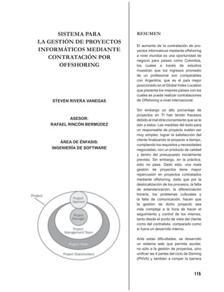 SISTEMA PARA          RESUMEN
LA GESTIÓN DE PROYECTOS
                            El aumento de la contratación de pro-
INFORMÁTICOS MEDIANTE       yectos informaticos mediante offshoring
   CONTRATACIÓN POR         a nivel mundial es una oportunidad de
                            negocio para países como Colombia,
       OFFSHORING           los cuales a través de estudios
                            muestran que los ingresos promedio
                            de un profesional son comparables
                            con Argentina, que es el país mejor
                            posicionado en el Global Index Location
                            que presenta los mejores países con los
                            cuales se puede realizar contrataciones
    STEVEN RIVERA VANEGAS   de Offshoring a nivel internacional.

                            Sin embargo un alto porcentaje de
                            proyectos en TI han tenido fracasos
           ASESOR:          debido al mal direccionamiento que se le
   RAFAEL RINCÓN BERMÚDEZ   dan a estos. Las medidas del éxito para
                            un responsable de proyecto suelen ser
                            muy simples: lograr la satisfacción del
                            cliente ﬁnalizando el proyecto a tiempo,
      ÁREA DE ÉNFASIS:
                            cumpliendo los requisitos y necesidades
   INGENIERÍA DE SOFTWARE   negociadas, con un producto de calidad
                            y dentro del presupuesto inicialmente
                            previsto. Sin embargo, en la práctica,
                            esto no pasa. Dado esto, una mala
                            gestión de proyectos tiene mayor
                            repercusión en proyectos contratados
                            mediante offshoring, dado que por la
                            deslocalización de los procesos, la falta
                            de estandarización, la diferenciación
                            horaria, los problemas culturales y
                            la falta de comunicación, hacen que
                            la gestión de dicho proyecto sea
                            más compleja a la hora de hacer el
                            seguimiento y control de los mismos,
                            tanto desde el punto de vista del cliente
                            como del contratista, comparado como
                            si fuera un desarrollo interno.

                            Ante estas diﬁcultades, se desarrollo
                            un sistema web que permita ayudar,
                            no sólo a la gestión de proyectos, sino
                            uniﬁcar las 4 partes del ciclo de Deming
                            (PHVA) y también a romper la barrera



                                                                115
 