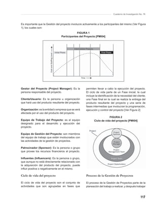 Cuaderno de Investigación No. 76



Es importante que la Gestión del proyecto involucre activamente a los participantes del mismo (Ver Figura
1), los cuales son:
                                              FIGURA 1
                                  Participantes del Proyecto [PMI04]




Gestor del Proyecto (Project Manager): Es la          permiten llevar a cabo la ejecución del proyecto.
persona responsable del proyecto.                     El ciclo de vida parte de un Fase inicial, la cual
                                                      incluye la identiﬁcación de la necesidad del cliente;
Cliente/Usuario: Es la persona u organización         una Fase ﬁnal en la cual se realiza la entrega del
que hará uso del producto resultante del proyecto.    producto resultante del proyecto y una serie de
                                                      fases intermedias que involucran la programación,
Organización: es la entidad o empresa que se verá     ejecución y control del proyecto [Ver Figura 2]
afectada por el uso del producto del proyecto.
                                                                         FIGURA 2
Equipo de Trabajo del Proyecto: es el equipo                 Ciclo de vida del proyecto [PMI04]
designado para el desarrollo y ejecución del
proyecto.

Equipo de Gestión del Proyecto: son miembros
del equipo de trabajo que están involucrados con
las actividades de la gestión de proyectos.

Patrocinador (Sponsor): Es la persona o grupo
que provee los recursos ﬁnancieros al proyecto.

Inﬂuentes (Inﬂuencers): Es la persona o grupo,
que aunque no está directamente relacionado con
la adquisición del producto del proyecto, puede
inﬂuir positiva o negativamente en el mismo.

Ciclo de vida del proyecto                            Proceso de la Gestión de Proyectos

El ciclo de vida del proyecto son el conjunto de      El proceso de la Gestión de Proyectos parte de la
actividades que son agrupadas en fases que            planeación del trabajo a realizar, y después trabajar



                                                                                                         117
 