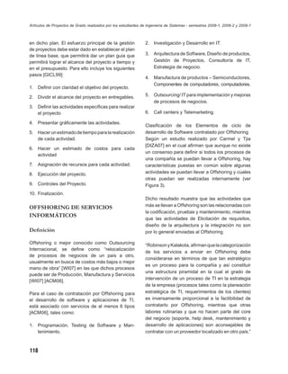 Artículos de Proyectos de Grado realizados por los estudiantes de Ingeniería de Sistemas - semestres 2008-1, 2008-2 y 2009-1



en dicho plan. El esfuerzo principal de la gestión              2. Investigación y Desarrollo en IT.
de proyectos debe estar dado en establecer el plan
de línea base, que permitirá dar un plan guía que               3. Arquitectura de Software, Diseño de productos,
permitirá lograr el alcance del proyecto a tiempo y                Gestión de Proyectos, Consultoría de IT,
en el presupuesto. Para ello incluye los siguientes                Estrategia de negocio.
pasos [GICL99]:
                                                                4. Manufactura de productos – Semiconductores,
                                                                   Componentes de computadores, computadores.
1.   Deﬁnir con claridad el objetivo del proyecto.

2. Dividir el alcance del proyecto en entregables.              5. Outsourcing/ IT para implementación y mejoras
                                                                   de procesos de negocios.
3. Deﬁnir las actividades especíﬁcas para realizar
   el proyecto                                                  6. Call centers y Telemarketing.

4. Presentar gráﬁcamente las actividades.
                                                                Clasiﬁcación de los Elementos de ciclo de
5. Hacer un estimado de tiempo para la realización              desarrollo de Software contratado por Offshoring
   de cada actividad.                                           Según un estudio realizado por Carmel y Tjia
                                                                [DIZA07] en el cual aﬁrman que aunque no existe
6. Hacer un estimado de costos para cada
                                                                un consenso para deﬁnir si todos los procesos de
   actividad
                                                                una compañía se puedan llevar a Offshoring, hay
7.   Asignación de recursos para cada actividad.                características puestas en común sobre algunas
8. Ejecución del proyecto.                                      actividades se puedan llevar a Offshoring y cuales
                                                                otras puedan ser realizadas internamente (ver
9. Controles del Proyecto.                                      Figura 3).
10. Finalización.
                                                                Dicho resultado muestra que las actividades que
OFFSHORING DE SERVICIOS                                         más se llevan a Offshoring son las relacionadas con
                                                                la codiﬁcación, pruebas y mantenimiento, mientras
INFORMÁTICOS
                                                                que las actividades de Elicitación de requisitos,
                                                                diseño de la arquitectura y la integración no son
Deﬁnición                                                       por lo general enviadas al Offshoring.

Offshoring o mejor conocido como Outsourcing                    “Robinson y Kalakota, aﬁrman que la categorización
Internacional, se deﬁne como “relocalización
                                                                de los servicios a enviar en Offshoring debe
de procesos de negocios de un país a otro,
                                                                considerarse en términos de que tan estratégico
usualmente en busca de costos más bajos o mejor
                                                                es un proceso para la compañía y así constituir
mano de obra” [WI07] en las que dichos procesos
                                                                una estructura piramidal en la cual el grado de
puede ser de Producción, Manufactura y Servicios
                                                                intervención de un proceso de TI en la estrategia
[WI07] [ACM06].
                                                                de la empresa (procesos tales como la planeación
Para el caso de contratación por Offshoring para                estratégica de TI, requerimientos de los clientes)
el desarrollo de software y aplicaciones de TI,                 es inversamente proporcional a la factibilidad de
está asociado con servicios de al menos 6 tipos                 contratarlo por Offshoring, mientras que otras
[ACM06], tales como:                                            labores rutinarias y que no hacen parte del core
                                                                del negocio (soporte, help desk, mantenimiento y
1.   Programación, Testing de Software y Man-                   desarrollo de aplicaciones) son aconsejables de
     tenimiento.                                                contratar con un proveedor localizado en otro país.”



118
 