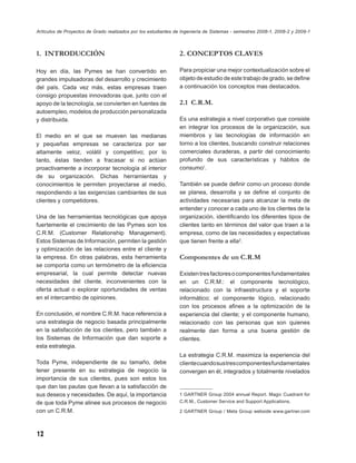 Artículos de Proyectos de Grado realizados por los estudiantes de Ingeniería de Sistemas - semestres 2008-1, 2008-2 y 2009-1



1. INTRODUCCIÓN                                                 2. CONCEPTOS CLAVES

Hoy en día, las Pymes se han convertido en                      Para propiciar una mejor contextualización sobre el
grandes impulsadoras del desarrollo y crecimiento               objeto de estudio de este trabajo de grado, se deﬁne
del país. Cada vez más, estas empresas traen                    a continuación los conceptos mas destacados.
consigo propuestas innovadoras que, junto con el
apoyo de la tecnología, se convierten en fuentes de             2.1 C.R.M.
autoempleo, modelos de producción personalizada
y distribuida.                                                  Es una estrategia a nivel corporativo que consiste
                                                                en integrar los procesos de la organización, sus
El medio en el que se mueven las medianas                       miembros y las tecnologías de información en
y pequeñas empresas se caracteriza por ser                      torno a los clientes, buscando construir relaciones
altamente veloz, volátil y competitivo; por lo                  comerciales duraderas, a partir del conocimiento
tanto, éstas tienden a fracasar si no actúan                    profundo de sus características y hábitos de
proactivamente a incorporar tecnología al interior              consumo1.
de su organización. Dichas herramientas y
conocimientos le permiten proyectarse al medio,                 También se puede deﬁnir como un proceso donde
respondiendo a las exigencias cambiantes de sus                 se planea, desarrolla y se deﬁne el conjunto de
clientes y competidores.                                        actividades necesarias para alcanzar la meta de
                                                                entender y conocer a cada uno de los clientes de la
Una de las herramientas tecnológicas que apoya                  organización, identiﬁcando los diferentes tipos de
fuertemente el crecimiento de las Pymes son los                 clientes tanto en términos del valor que traen a la
C.R.M. (Customer Relationship Management).                      empresa, como de las necesidades y expectativas
Estos Sistemas de Información, permiten la gestión              que tienen frente a ella2.
y optimización de las relaciones entre el cliente y
la empresa. En otras palabras, esta herramienta                 Componentes de un C.R.M
se comporta como un termómetro de la eﬁciencia
empresarial, la cual permite detectar nuevas                    Existen tres factores o componentes fundamentales
necesidades del cliente, inconvenientes con la                  en un C.R.M.: el componente tecnológico,
oferta actual o explorar oportunidades de ventas                relacionado con la infraestructura y el soporte
en el intercambio de opiniones.                                 informático; el componente lógico, relacionado
                                                                con los procesos aﬁnes a la optimización de la
En conclusión, el nombre C.R.M. hace referencia a               experiencia del cliente; y el componente humano,
una estrategia de negocio basada principalmente                 relacionado con las personas que son quienes
en la satisfacción de los clientes, pero también a              realmente dan forma a una buena gestión de
los Sistemas de Información que dan soporte a                   clientes.
esta estrategia.
                                                                La estrategia C.R.M. maximiza la experiencia del
Toda Pyme, independiente de su tamaño, debe                     cliente cuando sus tres componentes fundamentales
tener presente en su estrategia de negocio la                   convergen en él, integrados y totalmente nivelados
importancia de sus clientes, pues son estos los
que dan las pautas que llevan a la satisfacción de
sus deseos y necesidades. De aquí, la importancia               1 GARTNER Group 2004 annual Report. Magic Cuadrant for
de que toda Pyme alinee sus procesos de negocio                 C.R.M., Customer Service and Support Applications.

con un C.R.M.                                                   2 GARTNER Group / Meta Group webside www.gartner.com




12
 