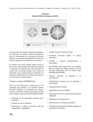 Artículos de Proyectos de Grado realizados por los estudiantes de Ingeniería de Sistemas - semestres 2008-1, 2008-2 y 2009-1



                                                  FIGURA 8
                                       Modelo Offshore Integrado. [GU07]




El equipo Onshore realiza la lista de necesidades,              •   Ampliar el alcance de los servicios.
los requisitos, los diseños, planes del proyecto,
                                                                •   Fortalecer empresas            ﬁliales    en    países
para ser presentados por el personal del equipo
                                                                    especíﬁcos.
Offshore, y estos sean entendidos de un modo más
óptimo, mejorando el proceso de comunicación.                   •   Acceder a          mejores        infraestructuras    o
                                                                    tecnologías.
Lo anterior trae como ventaja menos errores y
ciclos más cortos de desarrollo, además, se espera              •   Sin embargo, para lograr esto, es necesario
un producto con calidad; pero hay que tener en                      tener en cuenta que existen riesgos a la hora
cuenta que al principio existen más costos de                       de hacer Offshoring, entre los cuales están
desarrollo, pero a mediano plazo se obtendrá una                    [ACM06] [DA04] [SI06]:
reducción considerable en el tiempo del mismo y
                                                                •   Barreras culturales,         de     lenguaje    y    de
en los costos de mantenimiento.
                                                                    comunicación

Ventajas y riesgos del Offshoring                               •   Entendimiento incorrecto de los requisitos o
                                                                    necesidades
Como se ha evidenciado, el Offshoring es una
estrategia que permite a la compañía realizar                   •   Aseguramiento de calidad.
procesos mediante la contratación de terceros                   •   Seguimiento de las actividades.
con el ﬁn de disminuir costos; sin embargo, incluye
otras ventajas, tales como [LO07] [MA07] [UN07]:                •   Preocupaciones por la seguridad de propiedad
                                                                    intelectual
•   Enfocarse en las actividades primarias de la
                                                                •   Diferencias en infraestructura
    compañía.
•   Acelerar el ciclo de procesos.                              •   Deﬁciencias en el modelo de procesos

•   Reaccionar a la falta de personal o falta de                •   Perspectivas Políticas Económicas y legales de
    capacidades y habilidades.                                      los países involucrados.



122
 