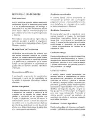 Cuaderno de Investigación No. 76



DESARROLLO DEL PROYECTO                               Gestión de comunicación

Posicionamiento                                       El sistema deberá proveer mecanismos de
                                                      comunicación que permitan a los usuarios poder
Para la gestión de proyectos, se han desarrollado     programar reuniones, y hacer uso de herramientas
herramientas a partir de estándares como el PMI       como chat y foros, con miras a permitir un registro
o el uso de otras metodologías. Sin embargo, la       de las conversaciones en el sistema.
descripción de los requisitos busca obtener, basado
en las mejores prácticas, herramientas apropiadas     Gestión de Cronogramas
para satisfacer la necesidad de gestionar proyectos
                                                      El sistema deberá permitir la creación de crono-
a distancia.
                                                      gramas mediante el ingreso de actividades,
                                                      asignándoles responsables, tiempo de inicio,
Por medio de este proyecto se implementa una
                                                      tiempo ﬁnal y opcionalmente un comentario del
aplicación que apoye la gestión de proyectos en
                                                      mismo. El sistema también deberá permitir realizar
las empresas desarrolladoras de software, Project
                                                      modiﬁcaciones o eliminación de actividades,
Managers, clientes.
                                                      y reﬂejar automáticamente los cambios en el
                                                      diagrama de Gantt
Descripción de los Participantes

Al identiﬁcar los participantes del proyecto, tam-    Gestión de entregas
bién resulta importante identiﬁcar los posibles
                                                      El sistema deberá permitir la recepción de archivos,
usuarios que utilizarán el sistema, porque de esta
                                                      guardándolos organizadamente en el servidor, y
forma se podrían identiﬁcar nuevas necesidades
                                                      permitiendo así asociar la entrega con el alcance
y se garantizaría en cierta medida que el sistema
                                                      programado, identiﬁcar la fecha y hora de entrega,
cumpla con las expectativas de las personas que
                                                      y proveer mecanismos que permitan aceptar o
puedan intervenir de forma directa o indirecta en
                                                      solicitar cambios a la entrega.
el producto.
                                                      Gestión de controles
Características del Sistema
                                                      El sistema deberá proveer herramientas que
A continuación se presentan las características       permitan realizar el aseguramiento de calidad
encontradas, a partir de las necesidades de           del producto ﬁnal, permitiendo así identiﬁcar la
la gestión de proyectos informáticos mediante         caliﬁcación del producto a partir de la selección
offshoring:                                           de métricas, y la asignación de su respectivo valor
                                                      porcentual. Igualmente, deberá el sistema permitir
Gestión de requisitos                                 la selección o ingreso de información, con miras a
                                                      identiﬁcar los riesgos del proyecto, y asignar una
El sistema deberá permitir el ingreso, modiﬁcación    lista que permita identiﬁcar el plan de mitigación
o eliminación de objetivos y requisitos a ser         para cada riesgo seleccionado. Finalmente, el
cumplidos en el proyecto, así mismo deberá            sistema permitirá controlar las solicitudes de
permitir la asociación de los requisitos que          adquisición de artículos o elementos necesarios
cumplen un objetivo en particular. Así mismo, el      para realizar el proyecto.
sistema deberá proveer un medio de aceptación
de cambios tanto en requisitos como en objetivos,     Gestión de Lecciones Aprendidas
permitiendo que tanto desde el punto de vista del
cliente, como del contratista, sepan de los cambios   El sistema deberá permitir el ingreso, modiﬁcación,
y en mutuo acuerdo sea aceptado.                      consulta y caliﬁcación de las lecciones aprendidas,



                                                                                                        123
 