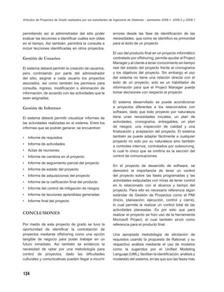 Artículos de Proyectos de Grado realizados por los estudiantes de Ingeniería de Sistemas - semestres 2008-1, 2008-2 y 2009-1



permitiendo así al administrador del sitio poder                errores desde las fase de identiﬁcación de las
evaluar las lecciones e identiﬁcar cuáles son útiles            necesidades, que como se identiﬁco es primordial
en el tiempo. Así también, permitirá la consulta e              para el éxito de un proyecto
incluir lecciones identiﬁcadas en otros proyectos.
                                                                El uso del producto ﬁnal en un proyecto informático
Gestión de Usuarios                                             contratado por offshoring, permite ayudar al Project
                                                                Manager y al cliente a tener conocimiento en tiempo
El sistema deberá permitir la creación de usuarios,             real del estado del proyecto frente al cronograma
pero controlando por parte del administrador                    y los objetivos del proyecto. Sin embargo el uso
del sitio, asignar a cada usuario los proyectos                 del sistema no tiene una relación directa con el
asociados, así como también los permisos para                   éxito de un proyecto, solo es un habilitador de
consulta, ingreso, modiﬁcación o eliminación de                 información para que el Project Manager pueda
información, de acuerdo con las actividades que le              tomar decisiones con respecto al proyecto.
sean asignadas.
                                                                El sistema desarrollado se puede acondicionar
Gestión de Informes                                             a proyectos diferentes a los relacionados con
                                                                software, dado que todo proyecto por naturaleza
El sistema deberá permitir visualizar informes de               tiene unas necesidades iníciales, un plan de
las actividades realizadas en el sistema. Entre los             actividades, cronograma, entregables, un plan
informes que se podrán generar, se encuentran:                  de riesgos, una inspección de calidad y una
                                                                ﬁnalización y aceptación del proyecto. El sistema
•   Informe de requisitos                                       también se puede adaptar fácilmente a cualquier
                                                                proyecto no solo por su naturaleza sino también
•   Informe de actividades
                                                                a controles internos, contratados por outsourcing,
•   Actas de reuniones                                          lo cual lo único que se omitiría es la sección del
•   Informe de cambios en el proyecto                           control de comunicaciones.
•   Informe de seguimiento parcial del proyecto
                                                                En el proyecto de desarrollo de software, se
•   Informe de estado del proyecto                              demostró la importancia de tener un control
•   Informe de adquisiciones del proyecto                       del proyecto sobre las fases programadas y las
•   Informe de la caliﬁcación ﬁnal del producto                 actividades estipuladas con miras de tener control
                                                                en lo relacionado con el alcance y tiempo del
•   Informe del control de mitigación de riesgos
                                                                proyecto. Para ello es necesario referencia algún
•   Informe de lecciones aprendidas generadas                   estándar de Gestión de Proyectos como el PMI
•   Informe ﬁnal del proyecto                                   (Inicio, planeación, ejecución, control y cierre),
                                                                lo cual permite la realizar un control total de las
                                                                actividades planeadas. Es por esto que para
CONCLUSIONES                                                    realizar el proyecto se hizo uso de la herramienta
                                                                Microsoft Project, el cual también sirvió como
Por medio de este proyecto de grado se tuvo la                  referencia para el producto ﬁnal.
oportunidad de identiﬁcar la contratación de
proyectos mediante offshoring como una opción                   Una apropiada metodología de elicitación de
tangible de negocio para poder trabajar en un                   requisitos usando la propuesta de Rational, y su
futuro inmediato. Así también se evidencio la                   respectivo análisis mediante el uso de modelos
necesidad de optar por una metodología para                     como la sugeridos por el Uniﬁed Modeling
control de proyectos, dado las diﬁcultades                      Languaje (UML), facilitan la identiﬁcación, análisis y
culturales y comunicativas pueden llegar a incurrir             modelado del sistema, en las que son las fases más



124
 