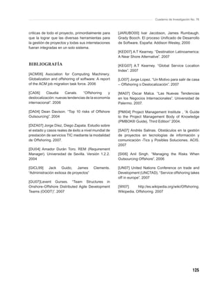Cuaderno de Investigación No. 76



criticas de todo el proyecto, primordialmente para     [JARUBO00] Ivar Jacobson, James Rumbaugh.
que la lograr que las diversas herramientas para       Grady Booch. El proceso Uniﬁcado de Desarrollo
la gestión de proyectos y todas sus interrelaciones    de Software. España: Addison Wesley, 2000
fueran integradas en un solo sistema.
                                                       [KED07] A.T Kearney. “Destination Latinoamerica:
                                                       A Near Shore Alternative”. 2007

BIBLIOGRAFÍA                                           [KEG07] A.T Kearney. “Global Service Location
                                                       Index”. 2007
[ACM06] Asociation for Computing Machinery.
Globalization and offshoring of software: A report     [LO07] Jorge Lopez. “Un Motivo para salir de casa
of the ACM job migration task force. 2006              – Offshoring o Deslocalización”. 2007

[CA06]     Claudia    Canals.    “Offshoring    y      [MA07] Oscar Malca. “Las Nuevas Tendencias
deslocalización: nuevas tendencias de la economía      en los Negocios Internacionales”. Universidad de
internacional”. 2006                                   Palermo. 2007.

[DA04] Dean Davison. “Top 10 risks of Offshore         [PMI04] Project Management Institute , “A Guide
Outsourcing”. 2004                                     to the Project Management Body of Knowledge
                                                       (PMBOK® Guide), Third Edition” 2004.
[DIZA07] Jorge Díez, Diego Zapata. Estudio sobre
el estado y casos reales de éxito a nivel mundial de   [SA07] Andrés Salinas. Obstáculos en la gestión
prestación de servicios TIC mediante la modalidad      de proyectos en tecnologías de información y
de Offshoring. 2007.                                   comunicación -Tics y Posibles Soluciones. ACIS.
                                                       2007
[DU04] Amador Durán Toro. REM (Requirement
Manager). Universidad de Sevilla. Versión 1.2.2.       [SI06] Anil Singh. “Managing the Risks When
2004                                                   Outsourcing Offshore”. 2006

[GICL99] Jack Guido, James               Clements.     [UN07] United Nations Conference on trade and
“Administración exitosa de proyectos”                  Development (UNCTAD). “Service offshoring takes
                                                       off in europe”. 2007
[GU07]Levent Gurses. “Team Structures in
Onshore-Offshore Distributed Agile Development         [WI07]      http://es.wikipedia.org/wiki/Offshoring.
Teams (OODT)”. 2007                                    Wikipedia. Offshoring. 2007




                                                                                                         125
 